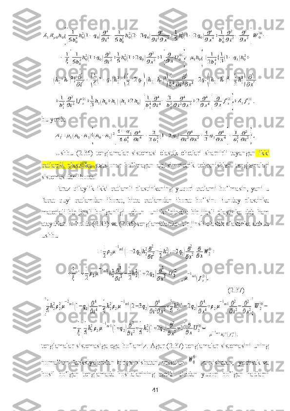 Δ1Rμ0h0{[	
1
6b04h02(1−q0)∂4
∂t4−	1
6b02h02(2−3q0)	∂4	
∂t2∂x2+1
6h02(1−2q0)∂4	
∂x4+	1
b02	∂2
∂t2−	∂2	
∂x2]W	0(0)−	
−	1
ξ[	
1
6b02h02(1+q0)∂2
∂t2+1
6h02(1+2q0)∂2	
∂x2+1]
∂
∂xU0(0)
}=	μ1h0{[	1
2b14(1
3(1−	q1)h02+	
+(h0+h1)2)∂4
∂t4−(
1
6(1−q1)h02−(
1
2+2q1)(h0+h1)2
)
1
b12	∂4	
∂t2∂x2+2q1((h0+h1)2−	1
3h02
)	∂4	
∂x4+	
+	1
b12	∂2
∂t2]fz(2)+1
3h1(h0+h1)(h1+2h0)[
1
b14	∂4
∂t4−	3
b12	∂4	
∂t2∂x2+2	∂4	
∂x4]	
∂
∂x	fx(2)
}+Δ1fz(1),bu yerda	
Δ1=	μ1(h0+h1){(h0+h1)2
[
4−	q1	
6b14	∂4	
∂t4−	2
3b12(1+2q1)	∂4	
∂t2∂x2+	4
3q1	∂4	
∂x4]+	1
b12	∂2
∂t2},
Ushbu   (2.36)   tenglamalar   sistemasi   elastik   chetlari   sharnirli   tayangan   ikki
qatlamli   plastinka   statsionar   bo’lmagan   antisimmetrik   tebranishlari   tenglamalari
sistemasidan iborat.
Faraz   qilaylik   ikki   qatlamli   plastinkaning   yuqori   qatlami   bo’lmasin,   yani   u
faqat   quyi   qatlamdan   iborat,   bitta   qatlamdan   iborat   bo’lsin.   Bunday   plastinka
materiali   bir   jinsli   bo’lganligi   uchun     uni   ko’pincha   bir   jinsli   plastinka   deb   ham
ataydilar. U holda (2.33) va (2.36) tenglamalardan bir jinsli elastik plastinka uchun
ushbu 	
[1+1
2ρ2μ
−1m1(1−2q2)h22∂2
∂t2−1
2h22(1−2q2)∂2
∂x2]
∂
∂xW	2(0)+	
+1
ξ[1+1
2ρ2μ
−1m1h22∂2
∂t2−1
2h22(1+2q2)∂2	
∂x2]U2(0)
=	
μ
−1m1(fx(2)),  
         ( 2.37)	
[
1
6h22ρ22μ
−2m1(1−q2)∂4
∂t4−1
6h22ρ2μ
−1m1(2−3q2)	∂4	
∂t2∂x2+1
6h22(1−2q2)∂4	
∂x4+ρ2μ
−1m1∂2
∂t2−	∂2
∂x2]W	2(0)−	
−	1
ξ[
1
6h22ρ2μ
−1m1(1+q2)∂2
∂t2+1
6h22(1+2q2)∂2	
∂x2+1]
∂
∂xU2(0)=	
μ−1m1h2−1(fz(1)),
tenglamalar   sistemasiga   ega   bo’lamiz.   Agar   (2.37)   tenglamalar   sistemasini   uning
noma’lum  funksiyalaridan  biriga  nisbatan,  masalan  	
W	0
(0)   ga  nisbatan,     yechsak   va
hosil   bo’lgan   tenglamada   hosilalarining   tartibi   oltidan   yuqori   bo’lgan   hadlarni
41 