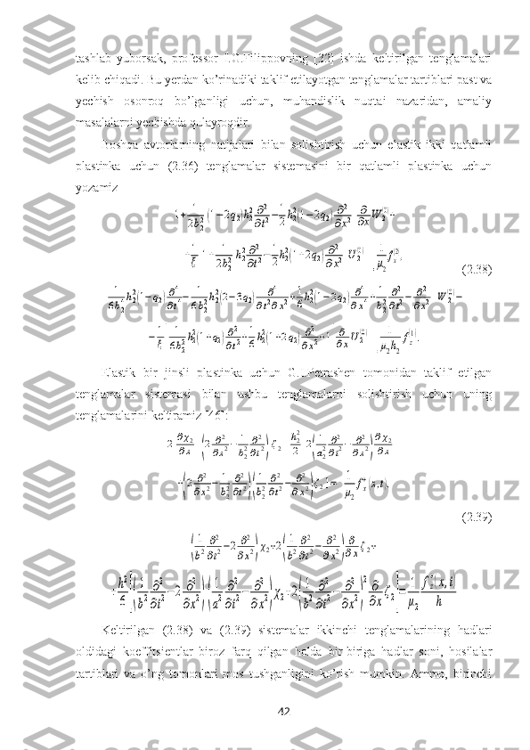 tashlab   yuborsak,   professor   I.G.Filippovning   [32]   ishda   keltirilgan   tenglamalari
kelib chiqadi. Bu yerdan ko’rinadiki taklif etilayotgan tenglamalar tartiblari past va
yechish   osonroq   bo’lganligi   uchun,   muhandislik   nuqtai   nazaridan,   amaliy
masalalarni yechishda qulayroqdir.
Boshqa   avtorlarning   natijalari   bilan   solishtirish   uchun   elastik   ikki   qatlamli
plastinka   uchun   (2.36)   tenglamalar   sistemasini   bir   qatlamli   plastinka   uchun
yozamiz[1+	1
2b22(1−2q2)h22∂2
∂t2−	1
2h22(1−2q2)∂2	
∂x2]
∂
∂xW	2(0)+
  	
+1
ξ[1+	1
2b22h22∂2
∂t2−	1
2h22(1+2q2)∂2	
∂x2]U	2(0) =	1
μ2
fx
(2),                   (2.38)	
[	
1
6b24h22(1−q2)∂4
∂t4−	1
6b22h22(2−3q2)	∂4	
∂t2∂x2+1
6h22(1−2q2)∂4	
∂x4+	1
b22∂2
∂t2−	∂2
∂x2]W	2(0)−	
−	1
ξ[	
1
6b22h22(1+q2)∂2
∂t2+1
6h22(1+2q2)∂2	
∂x2+1]
∂
∂xU2(0)
=	1
μ2h2
fz
(1).
Elastik   bir   jinsli   plastinka   uchun   G.I.Petrashen   tomonidan   taklif   etilgan
tenglamalar   sistemasi   bilan   ushbu   tenglamalarni   solishtirish   uchun   uning
tenglamalarini keltiramiz [46]:	
2	∂χ2	
∂x+(2	∂2
∂x2−	1
b22∂2
∂t2)ζ2+h22
2[2(
1
a22∂2
∂t2−	∂2
∂x2)
∂χ2	
∂x+	
+(2	∂2	
∂x2−	1
b22∂2
∂t2)(
1
b22∂2
∂t2−	∂2	
∂x2)ζ2]=	1
μ2
fx
+(x,t),
 (2.39)	
(
1
b2
∂2
∂t2−2	∂2
∂x2)χ2+2(
1
b2
∂2
∂t2−	∂2	
∂x2)
∂
∂xζ2+	
+h2
6	[(
1
b2	
∂2
∂t2−2	∂2	
∂x2)(
1
a2	
∂2
∂t2−	∂2	
∂x2)χ2+2(
1
b2	
∂2
∂t2−	∂2	
∂x2)
2	∂
∂x
ζ2]
=	1
μ2	
fz
+(x,t)	
h
Keltirilgan   (2. 38 )   va   (2. 39 )   sistemalar   ikkinchi   tenglamalarining   hadlari
oldidagi   koeffitsientlar   biroz   farq   qilgan   holda   bir-biriga   hadlar   soni,   hosilalar
tartiblari   va   o’ng   tomonlari   mos   tushganligini   ko’rish   mumkin.   Ammo,   birinchi
42 