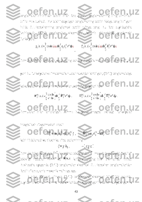 tenglamalar   bir-biridan   tartibi   bilan   farq   qiladi.   Tenglamalarning   o’ng   tomonlari
to’liq   mos   tushadi.   Biz   taklif   etayotgan   tenglamaning   tartibi   ikkiga   teng   bo’lgani
holda   G.I.Petrashenning   tenglamasi   tartibi   to’rtga   teng.   Bu   farq   quyidagicha
izohlanadi:   (2.39)   tenglamalar   sistemasini   keltirib   chiqarishda   yordamchi
funksiyalar χ2(x,t)=∫
0
∞
cos	kx	¿}¿¿dk	∫
(l)
α2A2
(2)eptdp	¿
,       	ζ2(x,t)=∫
0
∞
cos	kx	¿}¿¿dk∫
(l)
B2
(2)eptdp	¿
formulalar bilan kiritilgan va ularning qanday meхanik ma’nosi borligi noma’lum,
yani bu funksiyalar sof matematik nuqtai nazardan kiritilgan; (2.40) tenglamalarga
kelsak ularning asosiy noma’lum izlanuvchi funksiyalari ham  	
W	2
(0)(x,t)=∫
0
∞cos	kx	
sin	kx	}dk	∫
(l)
~W	2
(0)eptdp	,
       	U2
(0)(x,t)=∫
0
∞cos	kx	
sin	kx	}dk	∫
(l)
~U2
(0)eptdp	.
formulalar   bilan   aniqlangan.   Ammo   bu   yerda   integral   ostidagi   funksiyalar
integrallash o’zgarmaslari orqali	
~U	2
(0)=[kα	2A2
(2)−	β22B2
(2)]ξ	,
      	~W	2
(0)=α2A2
(2)−	kB	2
(2)
kabi ifodalanadi va plastinka o’rta qatlamining	
ξ=	χ⋅h2,
            	−1≤	χ≤	1
formula bilan kiritilgan  	
z=0
  koordinat tekisligidan  	ξ
  masofada yotuvchi “oraliq”
tekisligi   nuqtalari  	
U2(x,t)   va  	W2(x,t)   ko’chishlarining   bosh   qismlaridan   iborat.
Boshqacha   aytganda   (2.40)   tenglamalar   sistemasi   G.I.Petrashen   tenglamalaridan
farqli o’laroq, aniq meхanik ma’noga ega.
Bundan   tashqari   olingan   (2.40)   tenglamalar   sistemasi   bilan   bir   qatorda,
quyida   plastinka   hamma   qatlamlaridagi   kuchlanganlik-deformatsiyalanganlik
43 