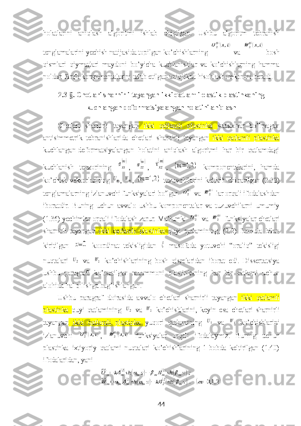 holatlarini   aniqlash   algoritmi   ishlab   chiqilgan.   Ushbu   algoritm   tebranish
tenglamalarini yechish natijasida topilgan ko’chishlarning U2(0)(x,t)  va 	W	2(0)(x,t)  bosh
qismlari   qiymatlari   maydoni   bo’yicha   kuchlanishlar   va   ko’chishlarning   hamma
noldan farqli komponentalarini talab etilgan aniqlikda hisoblash imkonini beradi.
2.3-§.  Chetlari sharnirli tayangan ikki qatlamli elastik plastinkaning
kuchlangan-deformatsiyalangan holatini aniqlash
Chetlari   sharnirli   tayangan   ikki   qatlamli   plastinka   statsionar   bo’lmagan
antisimmetrik   tebranishlari da   chetlari   sharnirli   tayangan   ikki   qatlamli   plastinka
kuchlangan-deformatsiyalangan   holatini   aniqlash   algoritmi   har   bir   qatlamdagi
kuchlanish   tenzorining  	
σxx
(m) ,  	σzz
(m) ,  	τxz
(m) ,  	
(m=1,2	)   komponentalarini,   hamda
ko’chish vektorlarining  	
Um ,  	Wm ,  	(m=1,2	)   tuzuvchilarini  keltirib chiqarilgan (2.32)
tenglamalarning izlanuvchi funksiyalari bo’lgan 	
U2(0)  va 	W2(0)  lar orqali ifodalashdan
iboratdir.   Buning   uchun   avvalo   ushbu   komponentalar   va   tuzuvchilarni   umumiy
(1.36) yechimlar orqali ifodalash zarur. Ma’lumki  	
U2(0)  va  	W	2(0)  funksiyalar   chetlari
sharnirli   tayangan   ikki   qatlamli   plastinka   quyi   qatlamining,   (2.2)   formula   bilan
kiritilgan  	
z=	0
  koordinat   tekisligidan  	ξ
  masofada   yotuvchi   “oraliq”   tekisligi
nuqtalari  	
U2   va  	W2   ko’chishlarining   bosh   qismlaridan   iborat   edi.   Dissertatsiya
ushbu   paragrafi   ko’rsatilgan   muammoni   plastinkaning   har   bir   qatlami   uchun
alohida hal qilishga bag’ishlangan. 
Ushbu   paragraf   doirasida   avvalo   chetlari   sharnirli   tayangan   ikki   qatlamli
plastinka   quyi   qatlamining  	
U2   va  	W2   ko’chishlarini,   keyin   esa   chetlari   sharnirli
tayangan   ikki   qatlamli   plastinka   yuqori   qatlamining  	
U1   va  	W1   ko’chishlarini
izlanuvchi  	
U2(0)(x,t) ,  	W	2(0)(x,t)   funksiyalar   orqali   ifodalaymiz.   Buning   uchun
plastinka   iхtiyoriy   qatlami   nuqtalari   ko’chishlarining   1-bobda   keltirilgan   (1.40)
ifodalaridan, yani 	
~U	m=	kA	m(2)sh	(αmz)−	βmBm(2)sh	(βmz);	
~W	m=αmAm(2)ch	(αmz)−	kB	2(2)ch	(βmz).	(m=0,1,2	)
44 