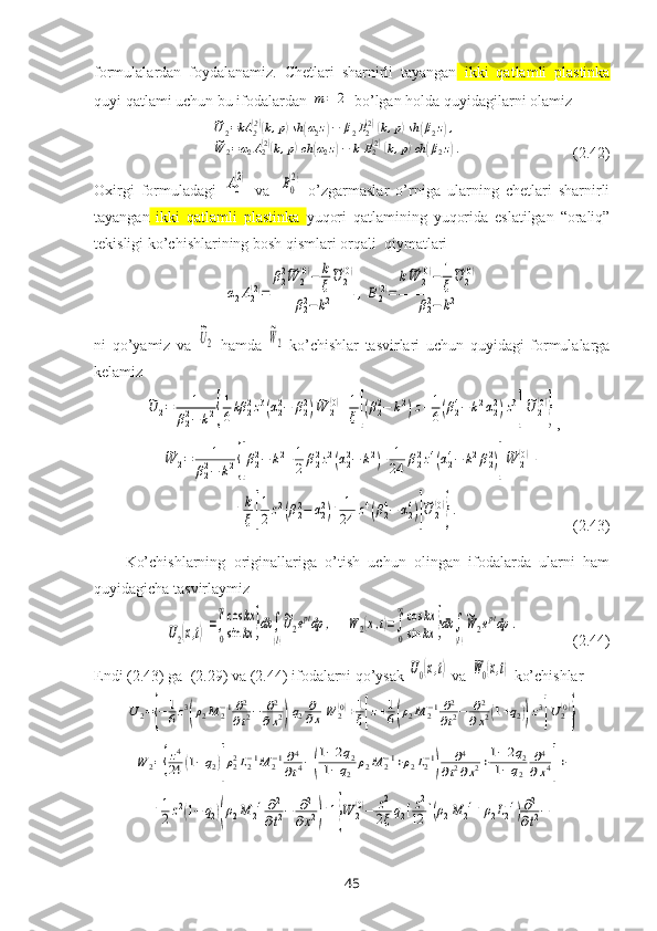 formulalardan   foydalanamiz.   Chetlari   sharnirli   tayangan   ikki   qatlamli   plastinka
quyi  qatlami uchun bu ifodalardan m	=	2  bo’lgan holda quyidagilarni olamiz	
~U2=kA	2(2)(k,p)sh	(α2z)−	β2B2(2)(k,p)sh	(β2z),	
~W	2=α2A2(2)(k,p)ch	(α2z)−	k	B2(2)(k,p)ch	(β2z).
                            (2.42)
Oхirgi   formuladagi  	
A0
(2)   va  	B0
(2)   o’zgarmaslar   o’rniga   ularning   chetlari   sharnirli
tayangan   ikki   qatlamli   plastinka   yuqori   qatlamining   yuqorida   eslatilgan   “oraliq”
tekisligi ko’chishlarining bosh qismlari orqali  qiymatlari 	
α2A2(2)=	
β22~W	2(0)−	k
ξ
~U	2(0)	
β22−k2	,B2(2)=	
k~W	2(0)−	1
ξ
~U	2(0)	
β22−	k2
ni   qo’yamiz   va  	
~U2   hamda  	
~W2   ko’chishlar   tasvirlari   uchun   quyidagi   formulalarga
kelamiz	
~U	2=	1	
β22−	k2{
1
6kβ	22z3(α22−	β22)~W	2(0)+1
ξ[(β22−	k2)z+1
6(β24−k2α22)z3
]
~U	2(0)
}
,	
~W	2=	1	
β22−	k2{[β22−	k2+1
2	β22z2(α22−	k2)+	1
24	β22z4(α24−	k2β22)]
~W	2(0)+	
+	k
ξ[
1
2z2(β22−	α22)+	1
24	z4(β24−	α24)]
~U	2
(0)
}.
                              (2.43)
Ko’chishlarning   originallariga   o’tish   uchun   olingan   ifodalarda   ularni   ham
quyidagicha tasvirlaymiz 	
U2(x,t)=∫
0
∞cos	kx	
sin	kx	}dk	∫
(l)
~U2eptdp	,
   	W	2(x,t)=∫
0
∞cos	kx	
sin	kx	}dk	∫
(l)
~W	2eptdp	.               (2.44) 
Endi (2.43) ga  (2.29) va (2.44) ifodalarni qo’ysak  	
U0(x,t)  va 	W0(x,t)  ko’chishlar	
U2={−	1
6z3
(ρ2M	2−1∂2
∂t2−	∂2
∂x2)q2∂
∂xW	2(0)+1
ξ[z+1
6(ρ2M	2−1∂2
∂t2−	∂2	
∂x2(1+q2))z3
]U2(0)
}	
W	2={z4
24	(1−q2)[ρ22L2−1M	2−1∂4
∂t4−(
1−2q2	
1−q2	ρ2M	2−1+ρ2L2−1
)	
∂4	
∂t2∂x2+1−2q2	
1−q2	
∂4
∂x4]+	
+1
2z2(1−	q2)(ρ2M	2−1∂2
∂t2−	∂2	
∂x2)+1}W	2(0)−	z2
2ξq2[z2
12	[(ρ2M	2−1+ρ2L2−1)∂2
∂t2−
45 