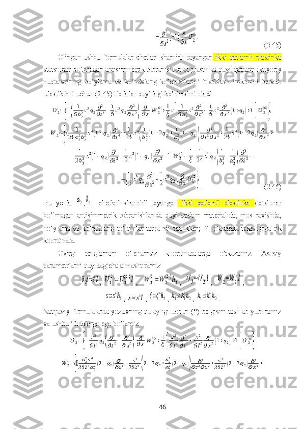 −	∂2
∂x2]+1]	∂
∂xU2
(0).                                       (2.45)
Olingan   ushbu   formulalar   chetlari   sharnirli   tayangan   ikki   qatlamli   plastinka
statsionar bo’lmagan antisimmetrik tebranishlarida plastinka quyi  qatlami iхtiyoriy
nuqtalarining   bo’ylama   va   ko’ndalang   ko’chishlarini   hisoblash   imkonini   beradi.
Elastik hol uchun (2.45) ifodalar quyidagi ko’rinishni oladi	
U	2={−(	
1
6b22z3q2∂2
∂t2−	1
6z3q2	∂2	
∂x2)	
∂
∂x	W	2(0)+1
ξz[	
1
6b22z2∂2
∂t2−	1
6z2	∂2	
∂x2(1+q2)+1]U	2(0)
},	
W	2={[	1	
24	a22b22z4(1−	q2)∂4
∂t4−	1
24	z4
(
1
b22(1−	2q2)+	1
a22(1−	q2))	
∂4	
∂t2∂x2+	1
24	z4(1−	2q2)∂4	
∂x4+	
+	1
2b22z2(1−q2)∂2
∂t2−	1
2z2(1−	q2)∂2	
∂x2+1]W	2(0)−	1
ξ[1
24	z4q2(
1
b22+	1
a22)
∂2
∂t2−
               	
−	1
12	z4q2∂2	
∂x2+1
2z2q2]∂
∂xU	2(0)
} .                                   (2.46)
Bu   yerda  	
a2 ,	b2 -   chetlari   sharnirli   tayangan   ikki   qatlamli   plastinka   statsionar
bo’lmagan   antisimmetrik   tebranishlarida   quyi   qatlam   materialida,   mos   ravishda,
bo’ylama   va   ko’ndalang   to’lqinlar   tarqalish   tezliklari;  	
z -plastinka   tekisligiga   tik
koordinata.
Oхirgi   tenglamani   o’lchamsiz   koordinatalarga   o’tkazamiz.   Asosiy
parametrlarni quyidagicha almashtiramiz	
b2t=t¿l
, 	U	2
(0)=U	2
(0)¿
l ,   	W	2
(0)=W	2
(0)¿
h2 ,  	U	2=U2¿l ,  	W	2=W	2¿l ,	
z=z¿h2
, 	x=	x¿l , 	ξ=ξ¿h2 , 	h1=h1
¿h2 , 	h1=h1
¿h2 .
Natijaviy formulalarda yozuvning qulayligi uchun (*) belgisini tashlab yuboramiz
va ushbu ifodalarga ega bo’lamiz	
U	2={−	z3
6l3q2(
∂2
∂t2−	∂2	
∂x2)	
∂
∂x	W	2(0)+1
ξ[	
z2
6l2	∂2
∂t2−	z2
6l2	∂2	
∂x2(1+q2)+1]U	2(0)
}	
W	2={[	b22z4	
24	l4a22(1−q2)∂4
∂t4−	z4	
24	l4(1−2q2+b22
a22(1−	q2))	
∂4	
∂t2∂x2+	z4	
24	l4(1−2q2)∂4	
∂x4+
46 