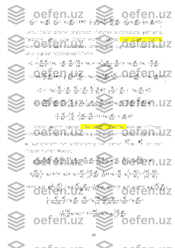 +	z2
2l2(1−q2)∂2
∂t2−	z2
2l2(1−q2)∂2	
∂x2+1]W	2(0)−	1
ξ[	
z2	
24	l2q2(1+b22
a22)∂2
∂t2−	z2	
12	l2q2	∂2	
∂x2+1
2q2]
∂∂xU	2(0)
}Ushbu   ifodalar   tebranish   tenglamalari   o’lchamsiz   koordinatalarda   yechilganda
foydalanish   uchun   qulay.   Chetlari   sharnirli   tayangan   ikki   qatlamli   plastinka
statsionar   bo’lmagan   antisimmetrik   tebranishlarida   quyi   qatlam   kuchlanishlari
uchun  quyidagi natijalarga ega bo’lamiz:	
σxx(0)=z{[b22
6a22
h24
l4z2(2q2−1)∂4
∂t4−	h24
6l4z2
(
b22
a22(3−2q2)+3−4q2)	
∂4	
∂t2∂x2+	h04
6l4z2(3−4q2)∂4
∂x4+(2q2−1)h22
l2	∂2
∂t2+	
+(1−	2q2)h22
l2	∂2	
∂x2]W	2(0)+1
ξ[
h22
6l2z2(
b22
a22(1+2q2)+2q2)∂2
∂t2−	h22
6l2z2(1+4q2)∂2	
∂x2+1+2q2]
∂∂xU	2(0)
}	
σxz(0)=(1−2q2)[
h23
2l3z2∂2
∂t2−	h23
2l3z2∂2	
∂x2+h2
l]
∂
∂xW	2(0)+1
ξ	
h2
2lz2
[
∂2
∂t2−(1+2q2)∂2
∂x2]U2(0),	
σzz(0)=[
h24b22	
6a22l4z2∂4
∂t4−	h24
6l4z2
(
b22
a22+(1−2q2))	
∂4	
∂t2∂x2+	h24
6l4z2(1−2q2)∂4
∂x4+h22
l2∂2
∂t2−h22
l2	∂2
∂x2]W	2(0)+	
+1
ξ[
h22
6l2z2
(
b22
a22−2)
∂2
∂t2+	h22
6l2z2(1+2q2)∂2	
∂x2−1]	
∂
∂xU	2(0)
Chetlari   sharnirli   tayangan   ikki   qatlamli   plastinka   statsionar   bo’lmagan
antisimmetrik tebranishlarida plastinka yuqori  qatlamlari nuqtalarining ko’chishlari
va   kuchlanishlarini   ham   ko’chishlarning   bosh   qismlari  	
U0
(0) va  	W0
(0)   lar   orqali
ifodalash mumkin. Masalan,	
[	
b24	
12	a12b12
h24
l4∂4
∂t4−	h24	
12	l4(
b22
a12+b22
b12)	
∂4	
∂t2∂x2+	h24	
12	l4	∂4
∂x4+	b22
2b12
h22
l2(4
3−q1)∂2
∂t2−	h22
2l2(4
3−2
3q1)∂2
∂x2+1]W1=	
=[	b22	
12	b12(1−	q2+3z2(1−q2)(1−q1)+b22
a12z2
)
h24
l4	∂4
∂t4−	1
12	(1+q1+b22
b12−	q2(1+b22
b12)+z2
(
b22
a12+b22
b12)+	
+3z2(1−q2)(1−q1)(1+b22
b12)−	z2q2q1)h24
l4	∂4	
∂t2∂x2+	1
12	(1+q1−q2+3z2(1−q2)(1−q1)+z2(1−q2q1))
h24
l4	∂4	
∂x4+	
−	1
ξ[	b24	
24	a12b12
h24
l4z2q2∂4
∂t4−	h24	
24	l4z2q2(
b22
a12+b22
b12)	
∂4	
∂t2∂x2+	h24	
24	l4z2q2	∂4	
∂x4+	
+	1
12	(
b22
b12q2+q1(z2−1)+3b22
b12	z2q2(1−	q1))
h22
l2	∂2
∂t2−
47 