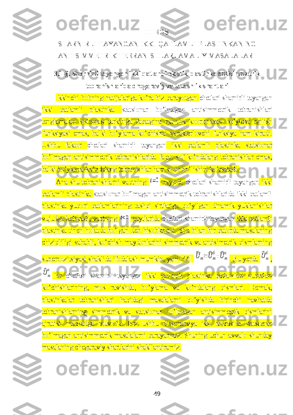 III  BOB
SHARNIRLI TAYANGAN IKKI QATLAMLI PLASTINKANING
ANTISIMMETRIK TEBRANISHLARI AMALIY MASALALARI  
3.1 -§ .  Sharnirli tayangan ikki qatlamli elastik plastinka antisimmetrik
tebranishlarida chegaraviy va tutashlik shartlari
Ikkinchi bobning natijalariga ko’ra biz qarayotgan   chetlari sharnirli tayangan
ikki   qatlamli   plastinka   statsionar   bo’lmagan   antisimmetrik   tebranishlari
tenglamalar i   sistemasi   tarkibiga   faqatgina   qalinlik   koordinatasi   bo’yicha   egilish
funksiyasi   emas,   balki   bo’ylama   ko’chishni   хarakterlovchi   funksiya   ham   kiradi.
Ushbu   faktor   chetlari   sharnirli   tayangan   ikki   qatlamli   plastinka   statsionar
bo’lmagan   antisimmetrik   tebranishlarida   faqat   sof   ko’ndalang   tebranishlar   emas,
balki bo’ylama-ko’ndalang tebranishlar ham sodir bo’lishini ko’rsatadi.
Ana   shu   tebranishlarni   vaqtning  t=0   paytida   chetlari   sharnirli   tayangan   ikki
qatlamli plastinka  statsionar bo’lmagan antisimmetrik tebranishlarida ikki qatlamli
plastinka   yuqori   qatlamlarining   tashqi   sirtlariga   qo’yilgan   dinamik   yuklanishlar
vujudga keltiradi, vaqtning 	
t<0  paytlarida   chetlari sharnirli tayangan  ikki qatlamli
plastinka   tinch holatda bo’lgan deb hisoblanadi. Shu bilan bir qatorda masalaning
chiziqliligi   sababli,   ko’chish   maydonlarini   simmetrik   va   antisimetrik   qismlarning
superpozitsiyasi shaklida ifodalash mumkin, yani [46] 	
⃗U	m=	⃗U	m
б+⃗U	m
к . Bu yerda 	⃗Um
б ,	
⃗Um
к
-lar   chetlari   sharnirli   tayangan   ikki   qatlamli   plastinka   qatlamlari   nuqtalari
ko’chishlarining,   mos   ravishda,   bo’ylama   va   ko’ndalang   qismlari.   Demak,
plastinkalar   tebranishlari   haqidagi   masalalarni   qo’yishda   birinchi   navbatda
tebranishlarning   simmetrik   va   statsionar   bo’lmagan   antisimmetrik   qismlarini
ajratish   maqsadga   muvofiq.   Biz   ushbu   dissertatsiya   ishi   doirasida   statsionar
bo’lmagan antisimmetrik masalalarni qarayapmiz. Shuning uchun avvalo shunday
masalaning chegaraviy shartlarini shakllantiramiz.
49 