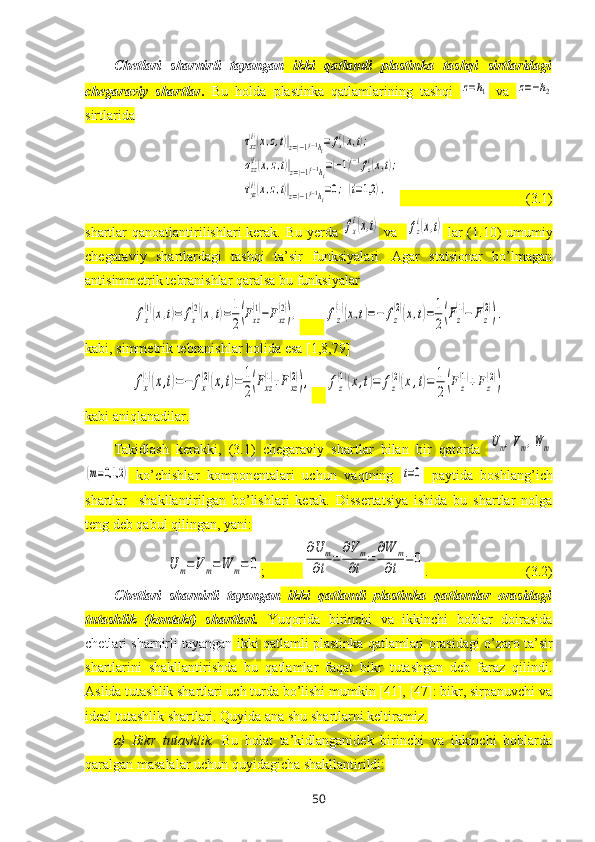 Chetlari   sharnirli   tayangan   ikki   qatlamli   plastinka   tashqi   sirtlaridagi
chegaraviy   shartlar .   Bu   holda   plastinka   qatlamlarining   tashqi  z=h1   va  	z=−h2
sirtlarida 	
τxz(i)(x,z,t)|z=(−1)i−1hi=	fxi(x,t);	
σzz(i)(x,z,t)|z=(−1)i−1hi=(−1)i−1fzi(x,t);	
τyz(i)(x,z,t)|z=(−1)i−1hi=0;(i=1,2	),
                                    (3.1)
shartlar qanoatlantirilishlari kerak. Bu yerda  	
fx
i(x,t)   va   	fz
i(x,t)   lar (1.10) umumiy
chegaraviy   shartlardagi   tashqi   ta’sir   funksiyalari.   Agar   statsionar   bo’lmagan
antisimmetrik tebranishlar qaralsa bu funksiyalar 	
fx
(1)(x,t)=	fx
(2)(x,t)=1
2(Fxz
(1)−Fxz
(2)),
       	fz
(1)(x,t)=−	fz
(2)(x,t)=	1
2(Fz
(1)−	Fz
(2)).
kabi, simmetrik tebranishlar holida esa [1,8,79]	
fx
(1)(x,t)=−	fx
(2)(x,t)=	1
2(Fxz
(1)+Fxz
(2)),
    	fz
(1)(x,t)=	fz
(2)(x,t)=	1
2(Fz
(1)+Fz
(2))
kabi aniqlanadilar.
Takidlash   kerakki,   (3.1)   chegaraviy   shartlar   bilan   bir   qatorda  
Um,Vm,W	m	
(m=0,1,2	)
  ko’chishlar   komponentalari   uchun   vaqtning  	t=0   paytida   boshlang’ich
shartlar     shakllantirilgan   bo’lishlari   kerak.   Dissertatsiya   ishida   bu   shartlar   nolga
teng deb qabul qilingan, yani:	
U	m=Vm=W	m=	0
;           	
∂U	m	
∂t	=	
∂Vm	
∂t	=	
∂W	m	
∂t	=	0 .                            (3.2)
Chetlari   sharnirli   tayangan   ikki   qatlamli   plastinka   qatlamlar   orasidagi
tutashlik   (kontakt)   shartlari.   Yuqorida   birinchi   va   ikkinchi   boblar   doirasida
chetlari sharnirli tayangan  ikki qatlamli plastinka  qatlamlari orasidagi o’zaro ta’sir
shartlarini   shakllantirishda   bu   qatlamlar   faqat   bikr   tutashgan   deb   faraz   qilindi.
Aslida tutashlik shartlari uch turda bo’lishi mumkin [41], [47]: bikr, sirpanuvchi va
ideal tutashlik shartlari. Quyida ana shu shartlarni keltiramiz.
a)   Bikr   tutashlik.   Bu   holat   ta’kidlanganidek   birinchi   va   ikkinchi   boblarda
qaralgan masalalar uchun quyidagicha shakllantirildi:
50 