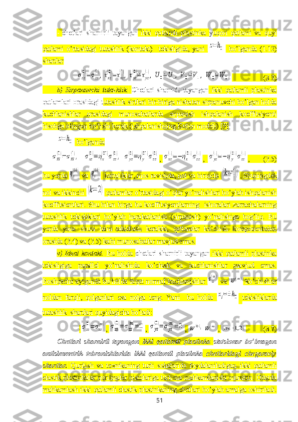 -   chetlari   sharnirli   tayangan   ikki   qatlamli   plastinka   y uqori   qatlami   va   quyi
qatlami   o’rtasidagi   tutashlik   (kontakt)     tekisligida,   yani  z=	h0   bo’lganda   (1.12)
shartlar	
σzz
(0)=σzz
(1),τxz
(0)=	τxz
(1),τyz
(0)=	τyz
(1),U	0=	U	1,V	0=	V1,	W	0=	W	1.
                  (3.3)
b)   Sirpanuvchi   tutashlik.   Chetlari   sharnirli   tayangan   ikki   qatlamli   plastinka
qatlamlari orasidagi t utashlik sirtlari bir-biriga nisbatan sirpanuvchi bo’lgan holda
kuchlanishlar   orasidagi   munosabatlarda   sirpanish   ishqalanish   koeffitsiyenti
hisobga olingan bo’lishi kerak (ishqalanishning Kulon modeli) [9]	
z=	h0
 bo’lganda	
σzz
(0)=	σzz
(1),	σxz
(0)=	ηx
(01)σzz
(0),	σyz
(0)=	ηy
(01)σzz
(0)
, 	σxz
(1)=	−	ηx
(01)σzz
(1) ,  	σyz
(1)=−	ηy
(01)σzz
(1) ,        (3.5)
bu yerda 	
ηx
(0k)  va 	ηy
(0k)   kattaliklar, mos ravishda, nol va birinchi 	(k=1) , Shuningdek
nol va ikkinchi 	
(k=	2)  qatlamlar o’rtasidagi o’qlar yo’nalishlari bo’ylab ishqalanish
koeffitsientlari. Shu bilan birga bu koeffitsiyentlarning   ishoralari  zarrachalarning
tutashlik   tekisliklari   bo’ylab   harakatlanish   (sirpanish)   yo’nalishiga   bog’liq.   Bu
yerda   yana   shuni   ham   takidlash   kerakki,   qatlamlar   ko’chish   komponentalari
orasida (3.4) va (3.5) kabi munosabatlar mavjud emas.
v)   Ideal  kontakt.   Bu  holda   chetlari   sharnirli  tayangan   ikki   qatlamli   plastinka
tekisligiga   parallel   yo’nalishida   ko’chish   va   kuchlanishlar   mavjud   emas.
Boshqacha aytganda bu holda faqat normal kuchlanishlar  	
σzz
(m)  va 	
W	(m)  ko’chishlar
noldan   farqli,   qolganlari   esa   nolga   teng.   Yani     bu   holda  	
zi=±h0
  tekisliklarda
tutashlik  shartlari quyidagicha bo’ladi:
 	
σzz
(0)=σzz
(m) , 	σxz
(0)=	σxz
(m)=	0 , 	σyz
(0)=	σyz
(m)=	0 , 	W	(0)=W	(m) , 	(m=	1,2	) .         (3.7)
Chetlari   sharnirli   tayangan   ikki   qatlamli   plastinka   statsionar   bo’lmagan
antisimmetrik   tebranishlarida   ikki   qatlamli   plastinka   chetlaridagi   chegaraviy
shartlar.   Qurilish   va   teхnikaning   turli   sohalarida   foydalaniladigan   ikki   qatlamli
elastik  plastinkalar qurilmalar qismlariga turlicha mahkamlanishi mumkin. Odatda
mahkamlash   ikki qatlamli elastik   plastinkaning chetlari bo’ylab amalga oshiriladi.
51 