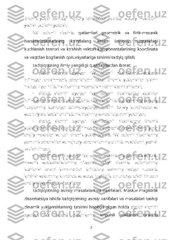 dinamik   yuklar   tasiridagi   majburiy   tеbranishlari   haqidagi   xususiy   masalalarni
yеshish usullarini yaratish;
ikki   qatlamli   plastinka   qatlamlari   gеоmеtrik   va   fizik-mеxanik
haraktеristikalarining   ko’ndalang   kеsim   ixtiyoriy   nuqtasidagi
kuchlanish   tеnzоri   va   ko’shish   vеktоri   kоmpоnеntalarining   kооrdinata
va vaqtdan bоg’lanish qоnuniyatlariga ta’sirini tadqiq qilish;
Tadqiqot ning ilmiy  y angiligi   quyidagilardan iborat:
• chetlari   sharnirli   tayangan   ikki   qatlamli   plastinkaning   statsionar
bo’lmagan   antisimmetrik   tebranishlarini   tashqi   dinamik   yuklanishlar   ta'sirini
hisobga olgan holda hisoblashning matematik modelini kletirib chiqarish;
• chetlari   sharnirli   tayangan   ikki   qatlamli   plastinkaning   statsionar
bo’lmagan antisimmetrik tebranishlarida plastinka ko’ndalang kesimining ixtiyoriy
nuqtalarining   kuchlangan-deformatsiyalangan   holatini   fazoviy   koordinatalar   va
vaqt bo‘yicha kerakli aniqlikda hisoblashning samarali algoritmi yaratilgan;
• chetlari   sharnirli   tayangan   ikki   qatlamli   plastinkaning   dinamik
yuklanishlar   ta’sirida   statsionar   bo’lmagan   antisimmetrik   tebranishlarining   yangi
amaliy   masalalari   va   turli   dinamik   yuklar   ta’sirida   ikki   qatlamli   plastinkaning
garmonik tebranishlari va majburiy tebranishlarining alohida masalalarini yechish
usullari olingan;
• chetlari sharnirli tayangan ikki qatlamli plastinkaning geometrik va fizik-
mexanik   xarakteristikalarining   o’zgarishi   tufayli   plastinka   qatlamlarining
kuchlanish   tenzori   komponentlari   ko’ndalang   kesimning   istalgan   nuqtasida
ko’chish   vektorining  koordinata   va  vaqtga   bog‘liqlik   qonunlariga   ta’siri   bir   qator
amaliy ishlar misolida o‘rganildi;
Tadqiqot ning  asosiy  masalalari  v a  v azifalari.   Maskur magistrlik
dissertatsiya   ishida   tadqiqotning   asosiy   vazifalari   va   masalalari   tashqi
dinamik   yuklanishlarning   ta’sirini   hisobga   olgan   holda   chetlari   sharnirli
tayangan   ikki   qatlamli   plastinkaning   impulsli   yuklanish   ta’sirida
7 