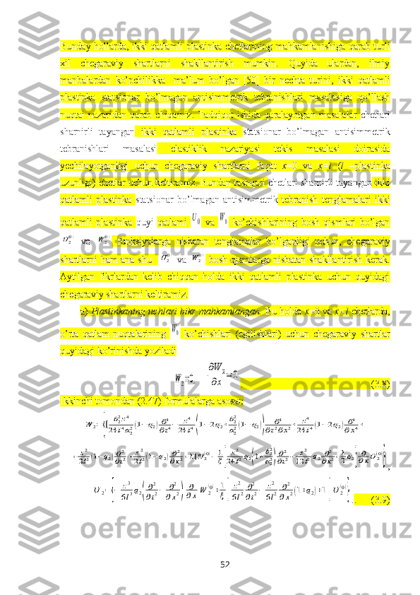 Bunday hollarda,   ikki qatlamli plastinka   chetlarining mahkamlanishiga qarab turli
хil   chegaraviy   shartlarni   shakllantirish   mumkin.   Quyida   ulardan,   ilmiy
manbalardan   ko’pchilikka     ma’lum   bo’lgan   [50]   bir   nechta   turini,   ikki   qatlamli
plastinka   statsionar   bo’lmagan   antisimmetrik   tebranishlari   masalasiga   qo’llash
nuqtai-nazaridan   qarab   chiqamiz.   Tadqiqot   ishida   qaralayotgan   masalalar   chetlari
sharnirli   tayangan   ikki   qatlamli   plastinka   statsionar   bo’lmagan   antisimmetrik
tebranishlari   masalasi   elastiklik   nazariyasi   tekis   masalasi   doirasida
yechilayotganligi   uchun   chegaraviy   shartlarni   faqat   x =0   va   x = l   ( l   – plastinka
uzunligi)   chetlar uchun   keltiramiz. Bundan tashqari  chetlari sharnirli tayangan  ikki
qatlamli   plastinka   statsionar   bo’lmagan   antisimmetrik   tebranish   tenglamalari   ikki
qatlamli   plastinka   quyi   qatlami  U0   va  	W0   ko’chishlarining   bosh   qismlari   bo’lgan	
U2(0)
  va  	W2(0)   funksiyalarga   nisbatan   tenglamalar   bo’lganligi   uchun,   chegaraviy
shartlarni ham ana shu   	
U2(0)   va  	W2(0)   bosh qismlarga nisbatan shakllantirish kerak.
Aytilgan   fikrlardan   kelib   chiqqan   holda   ikki   qatlamli   plastinka   uchun   quyidagi
chegaraviy shartlarni keltiramiz.
a)  Plastinkaning uchlari bikr mahkamlangan.  Bu holda  x =0 va  x = l  chetlarda,
o’rta   qatlam   nuqtalarining  	
W0   ko’chishlari   (egilishlari)   uchun   chegaraviy   shartlar
quyidagi ko’rinishda yoziladi 
W2=0,
 	
∂W	2	
∂x	=	0 .                                                    (3.8)
Ikkinchi tomondan (2.47) formulalarga asosan 	
W	2={[	b22z4	
24	l4a22(1−q2)∂4
∂t4−	z4	
24	l4(1−2q2+b22
a22(1−	q2))	
∂4	
∂t2∂x2+	z4	
24	l4(1−2q2)∂4	
∂x4+	
+	z2
2l2(1−q2)∂2
∂t2−	z2
2l2(1−q2)∂2
∂x2+1]W	2(0)−	1
ξ[	
z2	
24	l2q2(1+b22
a22)∂2
∂t2−	z2	
12	l2q2∂2
∂x2+1
2q2]
∂∂xU2(0)
}
,	
U	2={−	z3
6l3q2(
∂2
∂t2−	∂2	
∂x2)	
∂
∂x	W	2(0)+1
ξ[	
z2
6l2	∂2
∂t2−	z2
6l2	∂2	
∂x2(1+q2)+1]U	2(0)
}
. .      (3.9)
52 