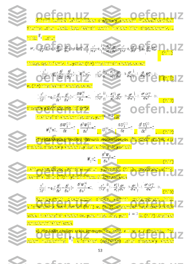 Ko’rinib   turbdiki   ushbu   ifodalar   chegaraviy   shartlarni   murakkablashtiradi.
Shuning   uchun   ularda   faqat   ikkinchi   tartibli   hosilalar   bilan   chegaralanamiz,   u
holda W0   uchun	
W	2=[	z2
2l2(1−q2)(∂2
∂t2−	∂2	
∂x2)+1]W	2(0)−	1
ξ[	
z2	
24	l2q2(1+b22
a22)
∂2
∂t2−	z2	
12	l2q2∂2
∂x2+1
2q2]
∂
∂xU2(0)
     (3.10)
ifodaga ega bo’lamiz. Bu yerdan (3.8) ning birinchi shartiga asosan	
[	z2
2l2(1−q2)(∂2
∂t2−	∂2
∂x2)+1]W	2
(0)=0,	[	
z2	
12	l2((1+b22
a22)∂2
∂t2−2	∂2	
∂x2)+1]
∂∂xU	2(0)=0.
    (3.11)
va (3.8) ning ikkinchi shartiga asosan	
[	z2
2l2(1−q2)(∂2
∂t2−	∂2
∂x2)+1]∂W	2(0)	
∂x	=0,	[	
z2	
12	l2((1+b22
a22)∂2
∂t2−2	∂2	
∂x2)+1]
∂2U	2(0)	
∂x2	=0.
    (3.12)
chegaraviy shartlarga ega bo’lamiz.
Boshlang’ich shartlar nolga teng, yani 	
0	t  da	
W	2
(0)=0,	
∂W	2(0)	
∂t	=	0
, 	
∂2W	2(0)	
∂t2	=0 , . 	U2
(0)=0,  	
∂U	2(0)	
∂t	=	0 ,  	
∂2U	2(0)	
∂t2	=	0 , ….(3.13)
b)   Plastinkaning   chetlari   sharnirli   mahkamlangan .   Bu   holda     x =0   va   x = l
chetlarda chegaraviy shartlar quyidagi ko’rinishda yoziladi:	
W2=0,
 	
∂2W	2	
∂x2=0 .                                         (3.14)
Ushbu   shartlarning   birinchisi   uchun   yuqoridagi   (3.11)   tenglamalar   o’rinli.
Ikkinchisi uchun (12) ni yana bir marta differentsiallasak	
[	z2
2l2(1−q2)(∂2
∂t2−	∂2
∂x2)+1]∂2W	2(0)	
∂x2	=0,
 	[	
z2	
12	l2((1+b22
a22)∂2
∂t2−2	∂2	
∂x2)+1]
∂3U	2(0)	
∂x3	=	0.  (3.15)
Shunday   qilib   plastinkaning   chetlari   sharnirli   mahkamlangan   holda
ko’chishlarning   bosh   qismlari   (3.11)   va   (3.15)   tenglamalarni   qanoatlantirishlari
kerak.   Boshlang’ich   shartlar   esa   yana   nolga   teng,   yani  	
0	t da   (3.13)   tengliklar
qanoatlantirilishlari kerak.
v)   Plastinka   chetlari   erkin   tayangan.   Bu   holda   x =0   va   x = l   chetlarda,   o’rta
qatlam   nuqtalarining  	
W0   ko’chishlari   (egilishlari)   uchun   chegaraviy   shartlar
53 