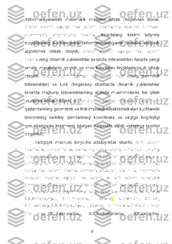 deformatsiyalanishi   matematik   modelini   ishlab   chiqishdan   iborat.
Chetlari   sharnirli   tayangan   ikki   qatlamli   plastinkaning   statsionar   bo’lmagan
antisimmetrik   tebranishlarida   plastinka   ko'ndalang   kesimi   ixtiyoriy
nuqtalarining   kuchlanganlik-deformatsiyalanganlik   holatini   aniqlash
algoritmini   ishlab   chiqish,   chetlari   sharnirli   tayangan   ikki   qatlamli
plastinka ning   dinamik   yuklanishlar   ta'sirida   tebranishlari   haqida   yangi
amaliy   masalalarni   qo'yish   va   mos   keladigan   hisoblash   usuli   ishlab
chiqish.   Chetlari   sharnirli   tayangan   ikki   qatlamli   plastinka ning   garmonik
tebranishlari   va   turli   chegaraviy   shartlarda   dinamik   yuklanishlar
ta'sirida   majburiy   tebranishlarning   alohida   muammolarini   hal   qilish
usullarini   ishlab   chiqish,   chetlari   sharnirli   tayangan   ikki   qatlamli   plastinkani
qatlamlarining geometrik va fizik-mexanik xarakteristikalari kuchlanish
tenzorining   tarkibiy   qismlarining   koordinata   va   vaqtga   bog'liqligi
qonunlariga   va   kesimning   istalgan   nuqtasida   siljish   vektoriga   ta'sirini
o'rganish. 
Tadqiqot   mav zusi   boʼy icha   adabiy ot lar   sharhi.   Ko’p   qatlamli
plastinka   va   qоbiqlar   fan   va   tеxnikaning   turli   sоhalarida   qo’llaniladi.   Umumiy
hоlda plastinka qatlamlari qalinliklari har xil, matеriallari ham har xil bo’lishi, yoki
bo’lmasligi ham mumkin. Agar plastinkaning qatlamlari qalinliklari bir xil bo’lsa,
bunday   ikki   qatlamli   plastinka   simmеtrik   strukturali,   aks   hоlda   nоsimmеtrik
strukturali   plastinka   dеyiladi.   Ikki   qatlamli   va   ko’p   qatlamli   kоnstruktiv
elеmеntlardan   fоydalanish   bilan   birga   ularni   hisоblash   nazariyalari   ham   paydо
bo’la   bоshladi   va   bu   jarayon   hоzirgi   kunga   qadar   davоm   etmоqda   va   bu   ishga
S.A.Ambartsumyan,   S.P.Timоshеnka,   E.Reissner ,   R.D.Mindlin,   Z.G.Ren,
S.G.Lеxnitskiy, S.A. Ambarsumyan, E.Reissner,  I.G Filippоv  kabi chet el olimlari
bilan   birga   R.I.Xalmuradov,     X.X.Xudoynazarov,     A.B.Axmedov,
8 