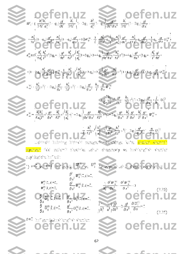 W	0={[	b02h04	
24	l4a02(1−q0)∂4
∂t4−	h04	
24	l4(1−	2q0+b02
a02(1−	q0))	
∂4	
∂t2∂x2+	h04	
24	l4(1−2q0)∂4	
∂x4+	
+	h02
2l2(1−q0)∂2
∂t2−	h02
2l2(1−q0)∂2	
∂x2+1]W	0(0)−	1
ξ[	
h02	
24	l2q0(1+b02
a02)
∂2
∂t2−	h02	
12	l2q0	∂2	
∂x2+1
2q0]
∂
∂xU	0(0)
}	
σxx(0)=z{[b02
6a02
h04
l4z2(2q0−1)∂4
∂t4−	h04
6l4z2
(
b02
a02(3−2q0)+3−4q0)	
∂4	
∂t2∂x2+h04
6l4z2(3−4q0)∂4
∂x4+(2q0−1)
h02
l2∂2
∂t2+	
+(1−	2q0)h02
l2	∂2	
∂x2]W	0(0)+1
ξ[
h02
6l2z2
(
b02
a02(1+2q0)+2q0)
∂2
∂t2−	h02
6l2z2(1+4q0)∂2	
∂x2+1+2q0]
∂
∂xU	0(0)
}	
σxz(0)=[
h03
2l3z2(1−2q0)∂2
∂t2−	h03
2l3z2(1−	2q0)∂2	
∂x2+h0
l]
∂
∂xW	0(0)+	
+1
ξ[
h0
2lz2∂2
∂t2−	h0
2lz2(1+2q0)∂2	
∂x2+	l
h0]U	0(0)	
σzz(0)=[
h04b02	
6a02l4z2∂4
∂t4−	h04
6l4z2
(
b02
a02+(1−2q0))	
∂4	
∂t2∂x2+	h04
6l4z2(1−2q0)∂4	
∂x4+h02
l2	∂2
∂t2−	h02
l2	∂2
∂x2]W	0(0)+	
+1
ξ[
h02
6l2z2
(
b02
a02−2)
∂2
∂t2+	h02
6l2z2(1+2q0)∂2	
∂x2−1]	
∂
∂x	U	0(0)Uchinchi   bоbning   birinshi   paragrafi   natijalariga   ko’ra   chetlari   sharnirli
tayangan   ikki   qatlamli   plastinka   uchun   chеgaraviy   va   bоshlang’ish   shartlar
quyidagicha bo’ladi:
1)	
x=0  va 	x=	l   bo’lganda  	W	2
(0)  va  	U2
(0)  funksiyalar uchun chеgaraviy shartlar:	
W	2(0)(0,t)=0,	
W	2(0)(l,t)=0,
         	
∂2
∂x2W	0(0)(0,t)=0,	
∂2
∂x2W	0(0)(l,t)=0,        	1
b02
∂2W	0(0)	
∂t2	−	∂2W	0(0)	
∂x2	=	0 ,                  (3.35)	
∂
∂x
U0
(0)(0,t)=0,	
∂
∂x
U0
(0)(l,t)=0,
   	
∂3
∂x3U0(0)(0,t)=0,	
∂3
∂x3U0(0)(l,t)=0,     	[(
1
b02+	1
a2)
∂2
∂t2−2	∂2	
∂x2]
∂U	0
(0)	
∂x	=	0 .         (3.36)	
t=	0
 bo’lganda bоshlang’ish shartlar:
62 