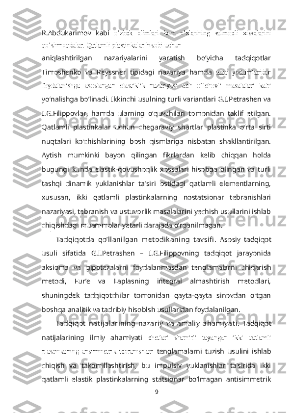 R.Abdukarimov   kabi   o’zbеk   оlimlari   ham   o’zlarining   salmоqli   xissalarini
qo’shmоqdalar. Qatlamli plastinkalar hisоbi uchun 
aniqlashtirilgan   nazariyalarini   yaratish   boʻyicha   tadqiqotlar
Timoshenko   va   Reyssner   tipidagi   nazariya   hamda   aniq   yechimlaridan
foydalanishga   asoslangan   elastiklik   nazariyasi   uch   o lchovli   masalalari   kabiʻ
yoʻnalishga bo’linadi. Ikkinchi usulning turli variantlari G.I.Petrashen va
I.G.Filippovlar,   hamda   ularning   oʻquvchilari   tomonidan   taklif   etilgan.
Qatlamli   plastinkalar   uchun   chegaraviy   shartlar   plastinka   oʻrta   sirti
nuqtalari   koʻchishlarining   bosh   qismlariga   nisbatan   shakllantirilgan.
Aytish   mumkinki   bayon   qilingan   fikrlardan   kelib   chiqqan   holda
bugungi   kunda   elastik-qovushoqlik   xossalari   hisobga   olingan   va   turli
tashqi   dinamik   yuklanishlar   taʼsiri   ostidagi   qatlamli   elementlarning,
xususan,   ikki   qatlamli   plastinkalarning   nostatsionar   tebranishlari
nazariyasi, tebranish va ustuvorlik masalalarini yechish usullarini ishlab
chiqishdagi muammolar yetarli darajada oʻrganilmagan.
Tadqiqot da   qoʼllanilgan   met odik aning   t av sifi .   Asosiy   tadqiqot
usuli   sifatida   G.I.Petrashen   –   I.G.Filippovning   tadqiqot   jarayonida
aksioma   va   gipotezalarni   foydalanmasdan   tenglamalarni   chiqarish
metodi,   Fur’e   va   Laplasning   integral   almashtirish   metodlari,
shuningdek   tadqiqotchilar   tomonidan   qayta-qayta   sinovdan   o'tgan
boshqa analitik va tadribiy hisoblsh usullaridan foydalanilgan.
Tadqiqot   nat ijalarining   nazariy   v a   amaliy   ahamiy at i.   Tadqiqot
natijalarining   ilmiy   ahamiyati   chetlari   sharnirli   tayangan   ikki   qatlamli
plastinkaning   ansimmetrik   tebranishlari   tenglamalarni   tuzish   usulini   ishlab
chiqish   va   takomillashtirish;   bu   impulsiv   yuklanishlar   taʼsirida   ikki
qatlamli   elastik   plastinkalarning   statsionar   bo’lmagan   antisimmetrik
9 