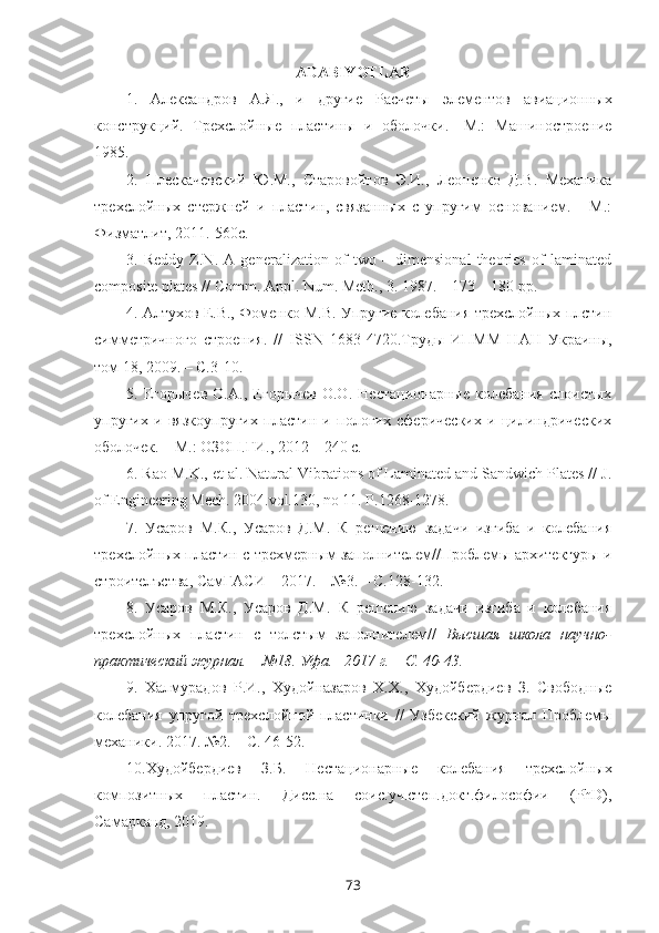 ADABIYOTLAR
1.   Александров   А.Я .,   и   другие   Расчеты   элементов   авиационных
конструкций.   Трехслойные   пластины   и   оболочки.-   М.:   Машиностроение
1985. 
2.   Плескачевский   Ю.М.,   Старовойтов   Э.И.,   Леоненко   Д.В.   Механика
трехслойных   стержней   и   пластин,   связанных   с   упругим   основанием.   -   М.:
Физматлит, 2011.-560с. 
3.   Reddy   Z.N.   A   generalization   of   two   –   dimensional   theories   of   laminated
composite plates // Comm. Appl. Num. Meth., 3. 1987. – 173 – 180 pp.
4.  Алтухов Е.В., Фоменко М.В. Упругие колебания трехслойных плстин
симметричного   строения.   //   ISSN   1683-4720.Труды   ИПММ   НАН   Украины,
том 18, 2009. – С.3-10.
5.   Егорычев   О.А.,   Егорычев   О.О.   Нестационарные   колебания   слоистых
упругих   и   вязкоупругих   пластин   и   пологих   сферических   и   цилиндрических
оболочек. – М.: ОЗОП.ГИ., 2012 – 240 с.
6.   Rao M.K., et al. Natural Vibrations of Laminated and Sandwich Plates // J.
of Engineering Mech. 2004.vol.130, no 11. P.1268-1278.
7.   Усаров   М.К.,   Усаров   Д.М.   К   решению   задачи   изгиба   и   колебания
трехслойных пластин с   трехмерным заполнителем//Проблемы архитектуры и
строителъства, СамГАСИ   – 201 7.  – № 3 . – С. 128 -1 32 .
8.   Усаров   М.К.,   Усаров   Д.М.   К   решению   задачи   изгиба   и   колебания
трехслойных   пластин   с   толстым   заполнителем//   Высшая   школа   н аучно-
практический журнал. –  №18 . Уфа.–  2017 г. – С. 40-43.
9.   Халмурадов   Р.И.,   Худойназаров   Х.Х.,   Худойбердиев   З.   Свободные
колебания   упругой   трехслойной   пластинки   //   Узбекский   журнал   Проблемы
механики. 2017. №2. – С. 46-52.
10. Худойбердиев   З.Б.   Нестационарные   колебания   трехслойных
композитных   пластин.   Дисс.на   соис.уч.степ.докт.философии   (PhD),
Самарканд, 2019.
73 