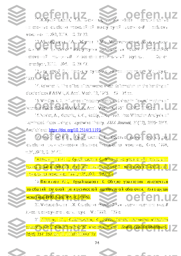 11. Х.Худойназаров,   В.А.   Скрипняк,   Ш.   Яхшибоев     Нестационарные
поперечные   колебания   трехслойной   вязкоупругой   пластинки //     Проблемы
механики   Т. №2, 2018. – С. 27-32.
12. Абдикаримов   Р.А.,   Жгутов   В.М.,   Математические   модели   задач
нелинейной   динамики   вязкоупругих   ортотропных   пластин   и   оболочек
переменной   толщины//   Инженерно-строителъный   журнал.   –   Санкт-
Петербург, 2010. – №6. – С. 38-47.
13. Лехницкий   С.Г.   Теория   упругости   анизотропного   тела.   –   М.:   Наука,
1977. – 416 с.
14. Reissner  E. The effect of  transverse shear  deformation on the bending of
elastic plates // ASME, Z. Appl. Mech. 12, 1945. – 69 – 76 pp.
15. Mindlin R.D. Influence of rotatory inertia and shear in flexural motions of
isotropic elastic plates // ASME, Z. Appl. Mech. 18, 1951 – 1031 – 1036 pp.
16. Nosier, A., Kapania, R.K., Reddy, J.N., 1993. Free Vibration Analysis of
Laminated   Plates   Using   a   Layerwise   Theory.   AIAA   Journal,   31(12),   2335·-2346.
Available at:  https://doi.org/10.2514/3.1193
17. Филиппов   И.Г.,   Кудайназаров   К.   Краевые   задачи   продольного
колебания   цилиндрических   оболочек.   Прикладная   механика,   Киев,   1998,
т.34, №12, С.-34-40.
18. Филиппов   И.Г.,   Кудайназаров   К.   Уточнение   уравнений   продольно-
радиальных   колебаний   круговой   цилиндрической   вязкоупругой   оболочки.
Прикладная механика. 1990, т.26, №2. –C.63-71.
19. Филиппов   И.Г.,   Кудайназаров   К.   Общие   уравнения   поперечных
колебаний   круговой   цилиндрической   вязкоупругой   оболочки.   Прикладная
механика. 1990. т.26. №4.- C.-41-48.
20. Мирзакобилов Н.Х. Колебания трехслойных пластин частного вида //
Дисс.на соис.уч.степ. канд. наук. – М.: 1992. – 139 с.
21. Filippov,   I.G.,   Kudainazarov,   K.,   1990.   General   transverse   vibrations
equations   for   a   circular   cylindrical   viscoelastic   shell.   Soviet   Applied   Mechanics,
26(4), 351–357. doi:10.1007/bf00887127.
74 