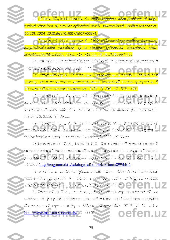 22. Filippov,  I.G.,  Kudainazarov,  K.,  1998.   Boundary-value   problems  of  longi-
tudinal   vibrations   of   circular   cylindrical   shells.   International   Applied   Mechanics,
34(12), 1204–1210. doi:10.1007/bf02700874.
23. Filippov, I.G.,Kudainazarov, K., 1990.  Refinement of equations describing
longitudinal-radial   vibrations   of   a   circular   cylindrical   viscoelastic   shell.
SovietAppliedMechanics, 26(2), 161–168. doi:10.1007/bf00887110.
24. Lewinski T. On refined plate models based on kinematical assumptions //
Ingenieur – Archiv, 57. 1987. – 133 – 146 pp.
25. Гольденвейзер А.Л. Построение приближенной теории оболочек при
помощи   асимптотического   интегрирования   уравнений   теории   упругости.   //
Прикладной математика и механика., 1963, 27, №4. – С. 593 – 608.
26. Шевченко В.П., Алтухов Е.В., Нескородев Р.Н. Однородные решения
задачи   о   равновесии   анизотропных   пластин   с   одной   плоскостью   упругой
симметрии //   ISSN   1025-6415.   Reports of the National  Academy of  Sciences  of
Ukraine, 2. 2008. -73-79 pp.
27. Шевченко   В.П.,   Алтухов   Е.В.,   Фоменко   М.В.   Упругие   колебания
трехслойных  пластин  в  случае   плоского  торца   //   ISSN   1025-6415.   Reports  of
the National Academy of Sciences of Ukraine, 9. 2011. -70-77 pp.
28. Димитриенко   Ю.И.,   Яковлев   Д.О.   Сравнительный   анализ   решений
асимптотической теории многослойных тонких пластин и трехмерной теории
упругости   //   Инженерный   журнал:   наука   и   инновации,   2013,   вып.12.-С.1-
10. URL :  http    ://    engjournal    /   ru    /   catalog    /   mathmodel    /   technic    /899/    html   
29.   Димитриенко   Ю.И.,   Губарева   Е.А.,   Юрин   Ю.В.   Асимптотическая
теория   термоползучести   многослойных   тонких   пластин   //   Математическое
моделирование и численные методы, 2014, №4. - С.18-36.
30. Старовойтов   Э.И.,   Леоненко   Д.В.   Колебания   круговых   трехслойных
пластин   на   упругом   основании   под   действием   параболических   нагрузок
//Электронный   журнал   «Труды   МАИ».   Выпуск   №78.   2013.-С.1-12.   URL :
http    ://    www    .   mai    .   ru    /   science    /   trudy    /     ID =46621.
75 