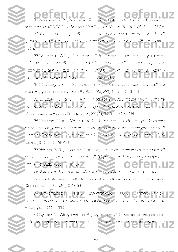 31. Егорычев   О.А.,   Егорычев   О.О.   Краевые   задачи   колебания   пластин:
монография // ГОУ ВПО Москва. Гос.Строит. Ун  – т. М.: МГСУ, 2010.–167 с.
32. Филиппов   И.Г.,   Чебан   В.Г.   Математическая   теория   колебаний
упругих и вязкоупругих пластин и стержней. – Кишинев; «Штиинца», 1988. –
190 с.
33. Богданов   А.В.,   Поддаева   О.А.   Вывод   частотного   уравнения
собственных   колебаний   упругой   трехслойной   пластины,   два
противоположных   края   которой   шарнирно   закреплены,   а   два   других
свободны // Вестник МГСУ, 4, 2010. - С. 225-231.
34. Ширинкулов   Т.,   Индиаминов   Р.Ш.   Изгиб   физически   нелинейных
вязкоупругих тонких пластин // ДАН Р.Уз, №2, 2007. – С. 20-26.
35. Safarov   I.I.,   Teshayev   M.Sh.,   Boltayev   Z.I.,   Akhmedov   M.Sh.   Damping
Properties   of   Vibrations   of   Three-Layer   Viscoelastik   Plate   //   Intern.   J.   of
Theoretical and Applied Mathematics, №3(6), 2017. – P.191-198.
36. Ниязова   Н.А.,   Усаров   М.К.   К   теории   изгиба   и   устойчивости
трехслойных   пластин   с   ортотропным   трехмерным   заполнителем.   Восьмой
Всероссийский съезд по теоретической и прикладной механике. Пермь, 23-29
август, 2001. - С.458-459.
37. Усаров   М.К.,   Ниязова   Н.А.   Определение   контактных   напряжений
трехслойных   пластин   при   изгибе   //   Журнал   Проблемы   архитектуры   и
строителъства, 2005. - С.84-87.
38. Усаров М.К., Ниязова Н.А. Изгиб и колебания трехслойных пластин с
ортотропным   заполнителем.   //   Проблемы   архитектуры   и   строителъства.
Самарканд-2013г. №2,. С.48-53.
39. Худойназаров   Х.Х.,   Амиркулова   Ф.А.   Взаимодействие
цилиндричских слоев и оболочек со связанными полями. – Ташкент, Изд – во
«Навруз». 2011. – 336 с.
40. Буриев   Т.,   Абдусатторов   А.,   Куракбаев   Д.С.   Кинетика   напряженно-
деформированного   состояния   и   поврежденности   тонких   плит   при
76 