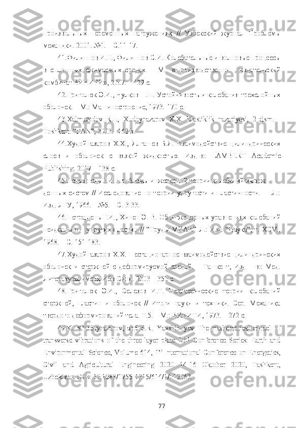 произвольных   переменных   нагружениях   //   Узбекский   журнал   Проблемы
механики. 2001. №1. – С.11-17.
41. Филиппов И.Г., Филиппов С.И. Колебательные и волновые процессы
в   сплошных   сжимаемых   средах.   –   М.:   «Производственно   –   издательский
комбинат ВИНИТИ», 2007. – 429 с.
42. Григолюк Э.И., Чулков П.П. Устойчивость и колебания трехслойных
оболочек. – М.: Машиностроение, 1973.-170 с.
43. Xalmurodov   R . I .,   Xudoynazarov   X . X .   Elastiklik   nazariyasi ,   2- qism .   -
Toshkent : “ FAN ”, 2003.- 162  b .
44. Худойназаров   Х.Х.,   Ялгашев   Б.Я.   Взаимодействие   цилиндрических
слоев   и   оболочек   с   вязкой   жидкостью.   Изд-во   LAMBERT   Academic
Publishing . 2017 – 138 с. 
45. Петрашень Г.И. Проблемы инженерной теории колебаний вырож
денных   систем   //   Исследование   по   теории   упругости   и   пластичности.     –   Л.:
Изд. ЛГУ, 1966. - №5. – С. 3-33.
46. Петрашень Г.И., Хинен Э. В. Об инженерных уравнениях колебаний
неидеально – упругих пластин // “Труды МИАН” Л.: Изд. “Наука”, т. ХС V .,
1968. – С. 151-183.
47. Худойназаров   Х.Х.   Нестационарное   взаимодействие   цилиндричских
оболочек   и   стержней   с   деформируемой   средой.   –   Ташкент,   Изд   –   во   Мед.
Литературы имени Ибн Сино. 2003 – 350 с.
48. Григолюк   Э.И.,   Селезов   И.Т.   Неклассические   теории   колебаний
стержней,   пластин   и   оболочек   //   Итоги   науки   и   техники.   Сер.   Механика
твердого деформирований тела. Т.5. – М.: ВИНИТИ, 1973. – 272 с.
49. K.   Khudoynazarov ,   and   S . R .   Yaxshiboyev   The   mathematical   model   of
transverse   vibrations   of   the   three-layer   plate   IOP   Conference   Series:   Earth   and
Environmental   Science,   Volume   614,   1 st
  International   Conference   on   Energetics,
Civil   and   Agricultural   Engineering   2020   14-16   Oktober   2020,   Tashkent,
Uzbekistan DOI: 10.1088/1755-1315/614/1/012062.
77 