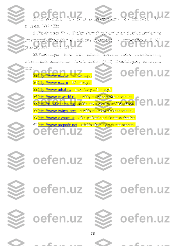 50. Вольмир   А.С.   Нелинейная   динамика   пластинок   и   оболочек.   -   М.:
«Наука», 1972-432с.
51. Yaxshiboyev S h .R.   Chetlari sharnirli mahkamlangan elastik plastinkaning
anti simmetrik tebranishlari  //   Проблемы архитектуры   и   строителъства    С. №1
(2-қисм). 2020. –  106-109 б.
52. Yaxshiboyev   S h .R.   Uch   qatlamli   qovushoq-elastik   plastinkalarning
antisimmetrik   tebranishlari .   Falsafa   doktori   (PhD)   Dissertatsiyasi ,   Samarqand
2021.
53. http://www.edu.uz     – ta’lim sayti.
54. http://www.edu.ru     – ta’lim sayti. 
55. http://www.intuit.ru     – masofaviy ta’lim sayti. 
56. http://www.eqworld.ru      – adabiyotlarning elektron varianti.
57. http://ru.wikipedia.org     – erkin ensiklopediya «Vikipediya». 
58. http://www.twirpx.com     – adabiyotlarning elektron varianti.
59. http://www.ziyonet.uz     - adabiyotlarning elektron variantlari
60. http://www.prepodu.net     – adabiyotlarning elektron varianti.
78 