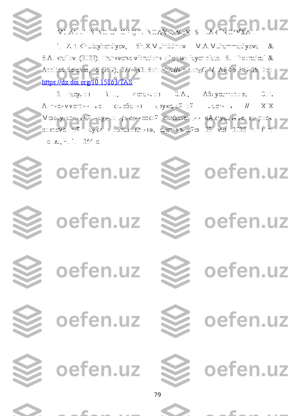 MUALLIFNING CHOP QILINGAN ILMIY ISHLARI RO‘YXATI
1. Z.B.Khudayberdiyev,   Sh.X.Muhiddinov   M.A.Muhammadiyeva   &
S.A.Israilov. (2022). Transverse vibrations of a t wo-layer plate . ISJ Theoretical &
Applied Science, 05 (109), 277-282. Soi:  http://s-o-i.org/1.1/TAS-05-109-25 Doi:
https://dx.doi.org/10.15863/TAS
2. Расулов   Б.Н.,   Исраилов   С.А.,   Абдусатторова   С.Р .
Антисимметрич ные   колебания   двухслойной   пластины   //   XIX
Международной  научно-практической  конференции  «Актуальные  вопросы
современной   науки   и образования»,   состоявшейся    20   мая   2022   г.   в   г.
Пенза , Ч. 1.  – 264- с.
79 