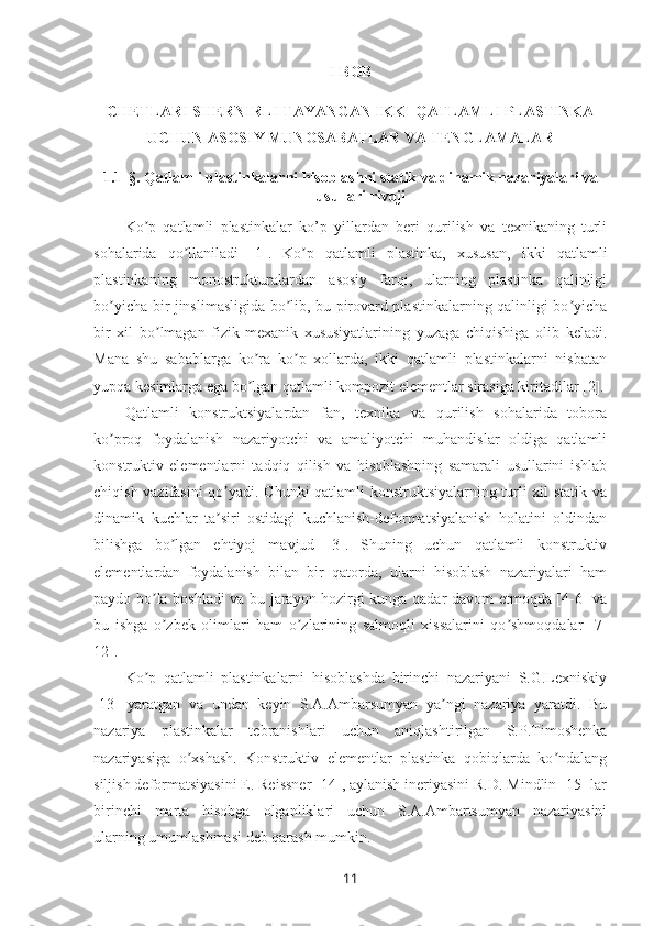 I- BOB  
CHETLARI SHERNIRLI TAYANGAN IKKI QATLAMLI PLASTINKA
UCHUN ASOSIY MUNOSABATLAR VA TENGLAMALAR
1.1 -§.  Qatlamli plastinkalarni hisoblashni statik va dinamik nazariyalari va
usullari rivoji
Ko p   qatlamli   plastinkalar   ko’p   yillardan   beri   qurilish   va   texnikaning   turliʼ
sohalarida   qo llaniladi   [1].   Ko p   qatlamli   plastinka,   xususan,   ikki   qatlamli	
ʼ ʼ
plastinkaning   monostrukturalardan   asosiy   farqi,   ularning   plastinka   qalinligi
bo yicha bir jinslimasligida bo lib, bu pirovard plastinkalarning qalinligi bo yicha	
ʼ ʼ ʼ
bir   xil   bo lmagan   fizik-mexanik   xususiyatlarining   yuzaga   chiqishiga   olib   keladi.	
ʼ
Mana   shu   sabablarga   ko ra   ko p   xollarda,   ikki   qatlamli   plastinkalarni   nisbatan	
ʼ ʼ
yupqa kesimlarga ega bo lgan qatlamli kompozit elementlar sirasiga kiritadilar [2].
ʼ
Qatlamli   konstruktsiyalardan   fan,   texnika   va   qurilish   sohalarida   tobora
ko proq   foydalanish   nazariyotchi   va   amaliyotchi   muhandislar   oldiga   qatlamli	
ʼ
konstruktiv   elementlarni   tadqiq   qilish   va   hisoblashning   samarali   usullarini   ishlab
chiqish vazifasini  qo yadi. Chunki  qatlamli konstruktsiyalarning turli xil statik va	
ʼ
dinamik   kuchlar   ta siri   ostidagi   kuchlanish-deformatsiyalanish   holatini   oldindan
ʼ
bilishga   bo lgan   ehtiyoj   mavjud   [3].   Shuning   uchun   qatlamli   konstruktiv	
ʼ
elementlardan   foydalanish   bilan   bir   qatorda,   ularni   hisoblash   nazariyalari   ham
paydo bo la boshladi va bu jarayon hozirgi kunga qadar davom etmoqda [4-6] va	
ʼ
bu   ishga   o zbek   olimlari   ham   o zlarining   salmoqli   xissalarini   qo shmoqdalar   [7-
ʼ ʼ ʼ
12].
Ko p   qatlamli   plastinkalarni   hisoblashda   birinchi   nazariyani   S.G.Lexniskiy	
ʼ
[13]   yaratgan   va   undan   keyin   S.A.Ambarsumyan   ya ngi   nazariya   yaratdi.   Bu	
ʼ
nazariya   plastinkalar   tebranishlari   uchun   aniqlashtirilgan   S.P.Timoshenka
nazariyasiga   o xshash.   Konstruktiv   elementlar   plastinka   qobiqlarda   ko ndalang	
ʼ ʼ
siljish deformatsiyasini E. Reissner [14], aylanish ineriyasini R.D. Mindlin [15] lar
birinchi   marta   hisobga   olganliklari   uchun   S.A.Ambartsumyan   nazariyasini
ularning umumlashmasi deb qarash mumkin. 
11 