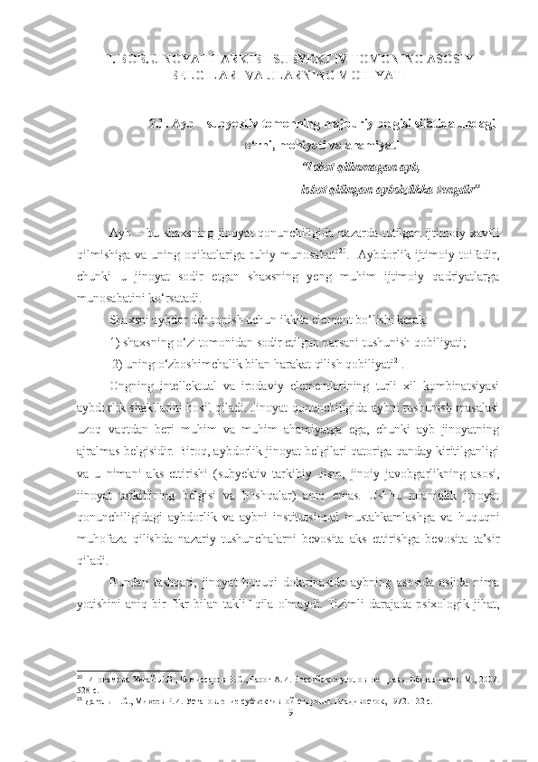 II. BOB. JINOYAT TARKIBI  SUBYEKTIV TOMONING ASOSIY
BELGILARI VA ULARNING MOHIYATI
2.1. Ayb – subyektiv tomonning majburiy belgisi sifatida undagi
o‘rni, mohiyati va ahamiyati
“Isbot qilinmagan ayb,
isbot qilingan aybsizlikka tengdir”
Ayb  –  bu  shaxsning   jinoyat   qonunchiligida  nazarda  tutilgan  ijtimoiy  xavfli
qilmishiga  va uning oqibatlariga ruhiy munosabati 20
.   Aybdorlik ijtimoiy toifadir,
chunki   u   jinoyat   sodir   etgan   shaxsning   yeng   muhim   ijtimoiy   qadriyatlarga
munosabatini ko‘rsatadi.
Shaxsni aybdor deb topish uchun ikkita element bo‘lishi kerak: 
1) shaxsning o‘zi tomonidan sodir etilgan narsani tushunish qobiliyati;
 2) uning o‘zboshimchalik bilan harakat qilish qobiliyati 21
.
Ongning   intellektual   va   irodaviy   elementlarining   turli   xil   kombinatsiyasi
aybdorlik shakllarini hosil qiladi. Jinoyat qonunchiligida aybni tushunish masalasi
uzoq   vaqtdan   beri   muhim   va   muhim   ahamiyatga   ega,   chunki   ayb   jinoyatning
ajralmas belgisidir. Biroq, aybdorlik jinoyat belgilari qatoriga qanday kiritilganligi
va   u   nimani   aks   ettirishi   (subyektiv   tarkibiy   qism,   jinoiy   javobgarlikning   asosi,
jinoyat   tarkibining   belgisi   va   boshqalar)   aniq   emas.   Ushbu   noaniqlik   jinoyat
qonunchiligidagi   aybdorlik   va   aybni   institutsional   mustahkamlashga   va   huquqni
muhofaza   qilishda   nazariy   tushunchalarni   bevosita   aks   ettirishga   bevosita   ta’sir
qiladi.
Bundan   tashqari,   jinoyat   huquqi   doktrinasida   aybning   asosida   aslida   nima
yotishini   aniq   bir   fikr   bilan   taklif   qila   olmaydi.   Tizimli   darajada   psixologik   jihat,
20
  Иногамова-Хегай Л.В., Комиссаров В.С., Рарог А.И. Российское уголовное право. Общая часть. М., 2007.
528 с.
21
 Дагель П.С., Михеев Р.И. Установление субъективной стороны. Владивосток, 1972. 132 с.
19 