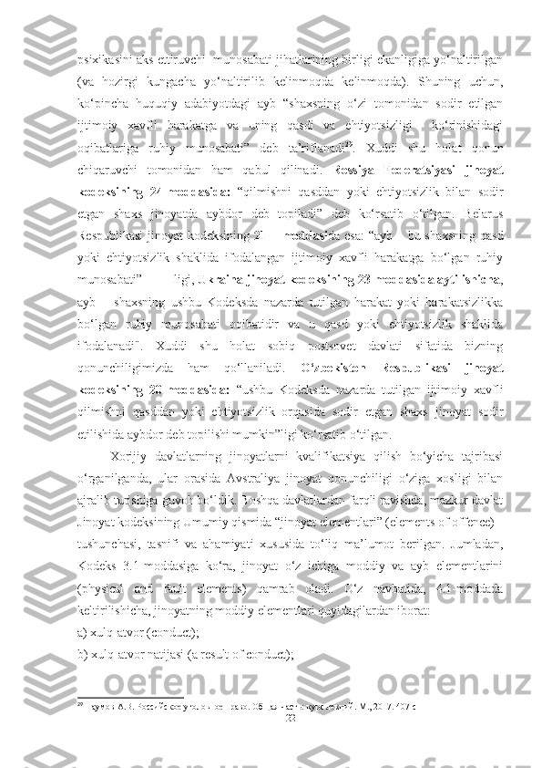 psixikasini aks ettiruvchi  munosabati jihatlarining birligi ekanligiga yo‘naltirilgan
(va   hozirgi   kungacha   yo‘naltirilib   kelinmoqda   kelinmoqda).   Shuning   uchun,
ko‘pincha   huquqiy   adabiyotdagi   ayb   “shaxsning   o‘zi   tomonidan   sodir   etilgan
ijtimoiy   xavfli   harakatga   va   uning   qasdi   va   ehtiyotsizligi     ko‘rinishidagi
oqibatlariga   ruhiy   munosabati”   deb   ta’riflanadi 29
.   Xuddi   shu   holat   qonun
chiqaruvchi   tomonidan   ham   qabul   qilinadi.   Rossiya   Federatsiyasi   jinoyat
kodeksining   24-moddasida:   “qilmishni   qasddan   yoki   ehtiyotsizlik   bilan   sodir
etgan   shaxs   jinoyatda   aybdor   deb   topiladi”   deb   ko‘rsatib   o‘tilgan.   Belarus
Respublikasi  jinoyat kodeksining   21 – moddasi da esa:  “ayb – bu shaxsning qasd
yoki   ehtiyotsizlik   shaklida   ifodalangan   ijtimoiy   xavfli   harakatga   bo‘lgan   ruhiy
munosabati” ligi,  Ukraina jinoyat kodeksining 23-moddasida aytilishicha ,
ayb   –   shaxsning   ushbu   Kodeksda   nazarda   tutilgan   harakat   yoki   harakatsizlikka
bo‘lgan   ruhiy   munosabati   oqibatidir   va   u   qasd   yoki   ehtiyotsizlik   shaklida
ifodalanadi".   Xuddi   shu   holat   sobiq   postsovet   davlati   sifatida   bizning
qonunchiligimizda   ham   qo‘llaniladi.   O‘zbekiston   Respublikasi   jinoyat
kodeksining   20-moddasida:   “ushbu   Kodeksda   nazarda   tutilgan   ijtimoiy   xavfli
qilmishni   qasddan   yoki   ehtiyotsizlik   orqasida   sodir   etgan   shaxs   jinoyat   sodir
etilishida aybdor deb topilishi mumkin”ligi ko‘rsatib o‘tilgan.
Xorijiy   davlatlarning   jinoyatlarni   kvalifikatsiya   qilish   bo‘yicha   tajribasi
o‘rganilganda,   ular   orasida   Avstraliya   jinoyat   qonunchiligi   o‘ziga   xosligi   bilan
ajralib turishiga guvoh bo‘ldik. Boshqa davlatlardan farqli ravishda, mazkur davlat
Jinoyat kodeksining Umumiy qismida “jinoyat elementlari” (elements of offence)
tushunchasi,   tasnifi   va   ahamiyati   xususida   to‘liq   ma’lumot   berilgan.   Jumladan,
Kodeks   3.1-moddasiga   ko‘ra,   jinoyat   o‘z   ichiga   moddiy   va   ayb   elementlarini
(physical   and   fault   elements)   qamrab   oladi.   O‘z   navbatida,   4.1-moddada
keltirilishicha, jinoyatning moddiy elementlari quyidagilardan iborat:
a) xulq-atvor (conduct);
b) xulq-atvor natijasi (a result of conduct);
29
 Наумов А.В. Российское уголовное право. Общая часть: курс лекций. М., 2017.  407  с
22 