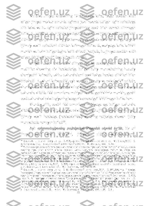 Moldova   Jinoyat   kodeksining   19-moddasiga   ko‘ra,   “Agar   qasddan   sodir
etilgan   jinoyat   mazkur   qonunda   og‘irroq   jazo   nazarda   tutilgan   og‘ir   oqibatlarga
olib   kelsa   va   bu   og‘ir   oqibatlar   jinoyatchining   qasdi   bilan   qamrab   olinmagan
bo‘lsa, bu oqibatlar uchun jinoiy javobgarlik faqat shaxs ijtimoiy xavfli oqibatlarni
oldindan ko‘rgan, ammo uning yuz bermasligiga asossiz ravishda ishonganda yoki
ijtimoiy xavfli oqibatlarni oldindan ko‘rmagan bo‘lsa-da, vaziyatga ko‘ra ko‘rishi
mumkin va lozim bo‘lgandagina kelib chiqadi. Natijada, bu jinoyat qasddan sodir
etilgan deb hisoblanadi” deya ko‘rsatib o‘tilgan.
Jinoyat   huquqi   fanida   taklif   qilingan   ayb   va   qasdning   turli   xil   ta’riflari,
mualliflar   shaxsning   o‘z   harakatlariga   bo‘lgan   ruhiy   munosabatining   huquqiy
ahamiyatini   ko‘rsatib,   ushbu   tushunchalarni   tavsiflashga   harakat   qilishlari   bilan
birlashadi.   Bu   shuni   ko‘rsatadiki,   ayb   va   qasd   huquqiy   va   psixologik 53
  toifadir,
shuning uchun biz qasddan aybn psixologik mazmunga ega bo‘lgan jinoiy-huquqiy
tushuncha   sifatida   ikki   tomonlama   mohiyati   haqida   gapirishimiz   mumkin,   garchi
qasd tushunchasi psixologiyaning kategorik apparatiga 54
 kiritilmagan bo‘lsa ham.
Shunday   qilib,   qasdni   ikki   tomonlama   mohiyatga   ega   bo‘lgan   tushuncha
sifatida ko‘rish mumkin: huquqiy va psixologik. Ushbu jihatda niyatning mohiyati
ijtimoiy   xavfli   harakatga   (harakatsizlikka)   va   uning   natijasiga   shaxsan   ijobiy
munosabatda namoyon bo‘ladi 55
.
Ayb   epistemologiyaning   pozitsiyalari   o‘rganish   obyekti   bo‘lib ,   biz   uni
jinoyat   sodir   etish   holatlarini,   jinoyatdan   oldingi   xatti-harakatlarni,
53
 Козлов А.П. Понятие преступления. - С. 602; Лунеев В.В. Субъективное вменение. - М.: Спарк, 2000. - С.
7; Ситковская О.Д. Психологический комментарий к УК РФ. - М.: Зерцало, 1999. - С. 39.
54
 Yuridik adabiyotlarda ko’pincha  qasd  tushunchasi bilan bir qatorda niyat tushunchasi ham qo’llaniladi, bu odatda
qasdning   niyat   bilan   sinonim   sifatida   qaraladi.   Ushbu   tushuncha   psixologiyaga   ma’lum   va   o’ziga   xos
rag’batlantiruvchi kuchga ega bo’lmagan xatti-harakatlar mexanizmini tushuntirish uchun ishlatiladi. Bu holda niyat
insonning   xulq-atvori   va   faoliyatini   rag’batlantirish   va   rejalashtirish   funktsiyasini   bajaradigan   ongli   qaror   sifatida
ishlaydi, shu nuqtai  nazardan,   qasd   niyat  paydo bo'lishidan  oldin paydo  bo’ladi, bu qasddan  aybni  tashkil  etuvchi
aqliy jarayonlarning asosidir. См.: Психологический словарь / Под ред. В.П. Зинченко, Б.Г. Мещерякова. - М.:
Астрель; АСТ; Транзиткнига, 2004. - С. 236; Изучение мотивации поведения детей и подростков / Под ред.
Л.И. Божович, Л.В. Благонадежиной. - М.: Педагогика, 1972. - С. 35-36.
55
 Козлов А.П. Понятие преступления. - СПб.: Юридический центр Пресс, 2004. - С. 564, 598; muallif Rossiya
federatsiyasi  jinoyat  kodeksini quyidagi   qasd   tushunchasi   bilan to ‘ ldirishni  taklif qildi:  “ qasd   shaxsning o ‘ zi sodir
etgan ijtimoiy xavfli harakatga va uning natijasiga sub y ektiv ijobiy munosabatini tan oladi”. См.: Там же. - С. 603;
Hatto   N.   S.   Tagantsev   bir   vaqtlar   qasd da   “ijobiy   yovuz   i roda"ifodalanganligini   yozgan.   См.:   Таганцев   Н.С.
Русское   уголовное   право.   Часть   Общая.   -   Спб.,   1902.   Т.   1.   -   С.   619;   Mashhur   sovet   huquqshunosi   N .
Durmanovning   yozishicha ,   qasd   bu   –   aqli   raso   shaxsning   jinoiy   faoliyatiga   munosabati ,   unda   u   qilmishning
natijalarini   tushunadi   va   ushbu   natijaning   boshlanishiga   ijobiy   munosabatda   bo ' ladi ”.   См.:   Большая   советская
энциклопедия / Гл. ред. О.Ю. Шмидт. - М.: Советская энциклопедия, 1936. Т. 56. - С. 71.
32 