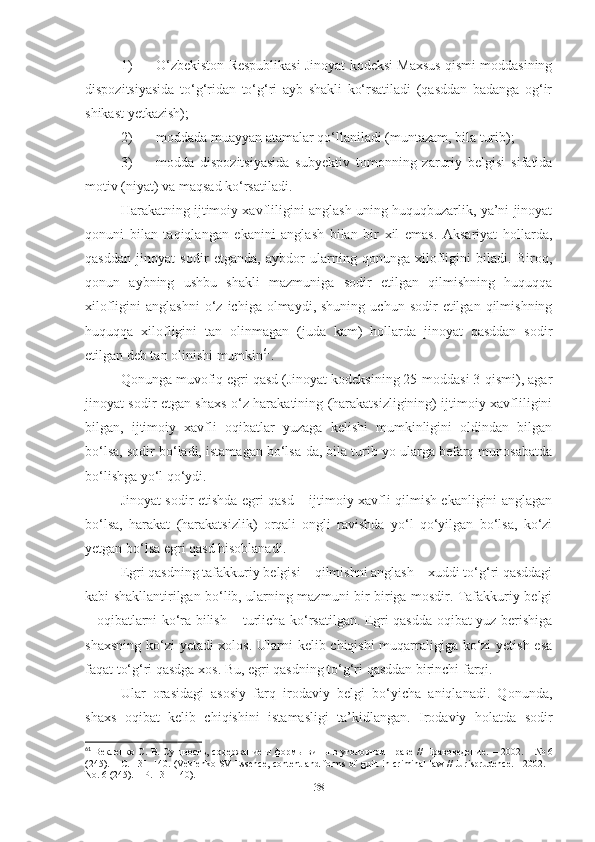 1) O‘zbekiston Respublikasi Jinoyat kodeksi Maxsus qismi moddasining
dispozitsiyasida   to‘g‘ridan   to‘g‘ri   ayb   shakli   ko‘rsatiladi   (qasddan   badanga   og‘ir
shikast yetkazish);
2) moddada muayyan atamalar qo‘llaniladi (muntazam, bila turib);
3) modda   dispozitsiyasida   subyektiv   tomonning   zaruriy   belgisi   sifatida
motiv (niyat) va maqsad ko‘rsatiladi.
Harakatning ijtimoiy xavfliligini anglash uning huquqbuzarlik, ya’ni jinoyat
qonuni   bilan   taqiqlangan   ekanini   anglash   bilan   bir   xil   emas.   Aksariyat   hollarda,
qasddan   jinoyat   sodir   etganda,   aybdor   ularning   qonunga   xilofligini   biladi.   Biroq,
qonun   aybning   ushbu   shakli   mazmuniga   sodir   etilgan   qilmishning   huquqqa
xilofligini   anglashni   o‘z  ichiga  olmaydi,  shuning   uchun  sodir   etilgan  qilmishning
huquqqa   xilofligini   tan   olinmagan   (juda   kam)   hollarda   jinoyat   qasddan   sodir
etilgan deb tan olinishi mumkin 61
.
Qonunga muvofiq egri qasd (Jinoyat kodeksining 25-moddasi 3-qismi), agar
jinoyat sodir etgan shaxs o‘z harakatining (harakatsizligining) ijtimoiy xavfliligini
bilgan,   ijtimoiy   xavfli   oqibatlar   yuzaga   kelishi   mumkinligini   oldindan   bilgan
bo‘lsa, sodir bo‘ladi, istamagan bo‘lsa-da, bila turib yo ularga befarq munosabatda
bo‘lishga yo‘l qo‘ydi.
Jinoyat sodir etishda egri qasd – ijtimoiy xavfli qilmish ekanligini anglagan
bo‘lsa,   harakat   (harakatsizlik)   orqali   ongli   ravishda   yo‘l   qo‘yilgan   bo‘lsa,   ko‘zi
yetgan bo‘lsa egri qasd hisoblanadi.
Egri qasdning tafakkuriy belgisi – qilmishni anglash – xuddi to‘g‘ri qasddagi
kabi shakllantirilgan bo‘lib, ularning mazmuni bir-biriga mosdir. Tafakkuriy belgi
– oqibatlarni ko‘ra bilish – turlicha ko‘rsatilgan. Egri qasdda oqibat yuz berishiga
shaxsning ko‘zi  yetadi xolos. Ularni kelib chiqishi  muqarraligiga ko‘zi  yetish esa
faqat to‘g‘ri qasdga xos. Bu, egri qasdning to‘g‘ri qasddan birinchi farqi.
Ular   orasidagi   asosiy   farq   irodaviy   belgi   bo‘yicha   aniqlanadi.   Qonunda,
shaxs   oqibat   kelib   chiqishini   istamasligi   ta’kidlangan.   Irodaviy   holatda   sodir
61
  Векленко С. В. Сущность, содержание и формы вины в уголовном праве // Правоведение.   –   2002. – № 6
(245). – С. 131–140.   (Veklenko SV Essence, content and forms of guilt in criminal law // Jurisprudence. - 2002. -
No. 6 (245). – P. 131–140).
38 