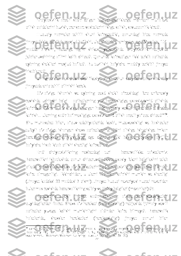 Ehtiyotsizlik   orqali   sodir   etilgan   huquqbuzarliklarga   mehnatni   muhofaza
qilish qoidalarini buzish, transport vositalarini ishga solish, sovuqqonlik kiradi.
Huquqiy   normalar   tahlili   shuni   ko‘rsatadiki,   qonundagi   bitta   normada
jinoyat ikkita tarkibda mavjud bo‘lishi, ular alohida ahamiyatga ega. Masalan, 104-
modda   3-qismi,   badanga   og‘ir   shikast   yetkazishda   ehtiyotsizlik   natijasida
jabrlanuvchining   o‘limi   kelib   chiqadi.   Qonunda   ko‘rsatilgan   ikki   tarkib   oqibatida
aybning   shakllari   mavjud   bo‘ladi.   Bu   tuzilishi   bo‘yicha   moddiy   tarkibli   jinoyat
hisoblanadi.
Uning tarkibini aniqlash kvalifikasiya qilish uchun subyektiv tomon bunday
jinoyatda aniq tahlil qilinishi kerak.
O‘z-o‘ziga   ishonish   va   aybning   qasd   shakli   o‘rtasidagi   farq   an’anaviy
ravishda   uchinchi   belgi   -   oqibatlarning   yuz   bermasligiga   asossiz   umid   qilishda
ko‘rinadi:   “Ammo   o‘z-o‘ziga   ishongan   holda   ijtimoiy   xavfli   oqibatlarni   oldindan
ko‘rish... ularning sodir bo‘lmasligiga asossiz umid qilish orqali yo‘qqa chiqadi” 68
.
Shu   munosabat   bilan,   o‘quv   adabiyotlarida   kasbi,   mutaxassisligi   va   boshqalar
tufayli   o‘z-o‘ziga   ishongan   shaxs   oqibatlarning   oldini   olishga   ishonishga   imkon
beradigan   maxsus   ko‘nikmalarga   ega   ekanligi   yoki   boshqa   obyektiv   omillar
bo‘yicha hisob-kitob qilishi shartligi ko‘rsatiladi.
Endi   ehtiyotsizlikning   navbatdagi   turi   –   beparvolikka   to‘xtalamiz.
Beparvolikni   isbotlashda   qonun   chiqaruvchi   ikkita   asosiy   faktni   belgilashni   talab
qiladi. Birinchidan, shaxs o‘z harakatlarining (harakatsizligi) oqibatlarini oldindan
ko‘ra   olmaganligi.   Ikkinchidan,   u   ularni   oldindan   ko‘rishi   mumkin   va   shartligi
(Jinoyat kodeksi 22-moddasi 3-qismi). Jinoyat huquqi nazariyasi nuqtai nazaridan
bular mos ravishda beparvolikning salbiy va ijobiy belgilari (mezonlari)dir.
Beparvolik   tufayli   jinoyat   sodir   etishning   o‘ziga   xos   xususiyatlari
quyidagilardan iborat. Shaxs o‘z harakati (harakatsizligi) natijasida ijtimoiy xavfli
oqibatlar   yuzaga   kelishi   mumkinligini   oldindan   ko‘ra   bilmaydi.   Beparvolik
holatlarida,   shaxslar   harakatlari   (harakatsizligi)   jinoyat   qonuni   bilan
68
  Дагель   П .   С .,   Котов   Д .   П .   Субъективная   сторона   преступления   и   ее   установление .   –   Воронеж :   Изд - во
Воронеж .   ун - та ,   1974.   –   С .   129–130   (Dagel   P.   S.,   Kotov   D.   P.   The   subjective   side   of   the   crime   and   its
establishment. - Voronezh: Voronezh Publishing House. un- ta, 1974. - S. 129-130)
44 