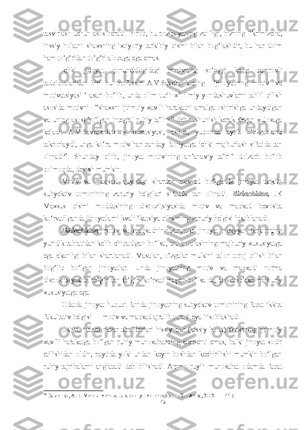 tasvirlash uchun asos beradi. Biroq, bu pozitsiyaning zaifligi, bizning fikrimizcha,
hissiy   holatni   shaxsning   ixtiyoriy   tarkibiy   qismi   bilan   bog‘lashdir,   bu   har   doim
ham to‘g‘ridan to‘g‘ri aloqaga ega emas.
Ichki   jinoyat   qonunchiligidagi   motivning   so‘nggi   keng   qamrovli
tadqiqotlaridan   biri   bu   professor   A.V.Savchenkoning     ‘jinoyatning   motivi   va
motivatsiyasi   ‘   asari   bo‘lib,   unda   olim   turli   xil   ilmiy   yondashuvlarni   tahlil   qilish
asosida motivni   “shaxsni ijtimoiy xavfli harakatni amalga oshirishga undaydigan
va uning asosi  bo‘lgan integral ruhiy ta’lim” deb tushunish kerak degan xulosaga
keladi.   A.V.Savchenkoning   pozitsiyasi,   aslida,   yuqorida   aytib   o‘tilganlarni
takrorlaydi,   unga  ko‘ra   motiv  har   qanday  faoliyatga   ichki   majburlash   sifatida   tan
olinadi 76
.   Shunday   qilib,   jinoyat   motivining   an’anaviy   ta’rifi   dolzarb   bo‘lib
qolmoqda, deyish mumkin.
Motiv   va   maqsad   quyidagi   shartlar   mavjud   bo‘lganda   jinoyat   tarkibi
subyektiv   tomonining   zaruriy   belgilari   sifatida   tan   olinadi.   Birinchidan,   JK
Maxsus   qismi   moddasining   dispozitsiyasida   motiv   va   maqsad   bevosita
ko‘rsatilganda jinoyatlarni kvalifikatsiya qilishning zaruriy belgisi hisoblanadi.
Ikkinchidan,   motiv   va   maqsadning   zarurligi   jinoyat   muayyan   tarkibining
yuridik tabiatidan kelib chiqadigan bo‘lsa, uni  aniqlashning majburiy xususiyatga
ega   ekanligi   bilan   shartlanadi.   Masalan,   o‘zgalar   mulkini   talon-toroj   qilish   bilan
bog‘liq   bo‘lgan   jinoyatlar.   Unda   jinoyatning   motiv   va   maqsadi   norma
dispozitsiyasida to‘g‘ridan-to‘g‘ri ko‘rsatilmagan bo‘lsa-da, uni aniqlash majburiy
xususiyatga ega. 
Odatda jinoyat huquqi fanida jinoyatning subyektiv tomonining faqat ikkita
fakultativ belgisi — motiv va maqsad ajralib turadi eya hisoblashadi.
Ushbu nuqtai nazar  tarafdorlari hissiyotlar  (hissiy  holat)  shaxsning  ijtimoiy
xavfli  harakatga bo‘lgan ruhiy munosabatining elementi  emas,  balki  jinoyat  sodir
etilishidan   oldin,   paytida   yoki   undan   keyin   boshdan   kechirilishi   mumkin   bo‘lgan
ruhiy   tajribalarni   anglatadi   deb   bilishadi.   Ammo   ruyih   munosabat   odamda   faqat
76
 Савченко, А. В. Мотив і мотивація злочину : монографія. — К. : Атіка, 2002. — 144 с.
49 