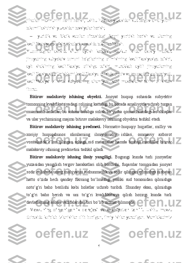 jihatlari mazmunini ochib berish, ushbu holatlar yuzasidan sud-tergov amaliyotini
takomillashtirish yuzasidan tavsiyalar berish;
– yuridik   va   faktik   xatolar   o‘rtasidagi   farqni   yoritisb   berish   va   ularning
kvalifikatsiyaga ta’siri jihatlari xususida takliflar berish.
Yuqoridagilar   asosida   shubi   aytish   kerakki,   mazkur   ishdan   asosiy   maqsad
jinoyatning   subyektiv   tomoni   belgilarining   qilmishning   kvalifikasiyasiga   ta’siri,
ayb   shaklining   kvalifikasiya   qilishga   ta’siri,   murakkab   aybli   jinoyatlarning
kvalifikasiyasi, qilmishlarni kvalifikasiya qilishda motiv va maqsadning ahamiyati,
kvalifikasiya   qilishda   subyektning   ahamiyati   kabi   masalalarni   tahlil   qilishdan
iborat.
Bitiruv   malakaviy   ishining   obyekti.   Jinoyat   huquqi   sohasida   subyektiv
tomonning kvalifikatsiyadagi rolining kattaligi bu borada amaliyotda uchrab turgan
muammoli holatlar, bu sohani tartibga solish bo‘yicha qonunchilikdagi bo‘shliqlar
va ular yechimining majmu bitiruv malakaviy ishining obyektni tashkil etadi.
Bitiruv   malakaviy   ishining   predmeti.   Normativ-huquqiy   hujjatlar,   milliy   va
xorijiy   huquqshunos   olimlarning   ilmiy-amaliy   ishlari,   ommaviy   axborot
vositalarida e’lon qilingan sohaga oid materiallar  hamda boshqa manbalar bitiruv
malakaviy ishining predmetini tashkil qiladi.
Bitiruv   malakaviy   ishning   ilmiy   yangiligi.   Bugungi   kunda   turli   jinoyatlar
yuzasidan   yangilish   tergov   harakatlari   olib   borilishi,   fuqarolar   tomonidan   jinoyat
sodir etilishida uning mohiyatini tushunmaslik va sodir qilingan qilmishga nisbatan
hatto   o‘zida   hech   qanday   fikrning   bo‘lmasligi   yoinki   sud   tomonidan   qilmishga
noto‘g‘ri   baho   berilishi   kabi   holatlar   uchrab   turibdi.   Shunday   ekan,   qilmishga
to‘g‘ri   baho   berish   va   uni   to‘g‘ri   kvalifikatsiya   qilish   hozirgi   kunda   turli
davlatlarning asosiy vazifalaridan biri bo‘lib xizmat qilmoqda.
Mavzuning   o‘rganilganlik   darajasi   va   adabiyotlar   tahlili.   Ushbu   mavzu
doirasida   ko‘plab   izlanishlar   olib   borilgan,   ilmiy   ishlar   yaratilgan.   Mamlakatimiz
6 