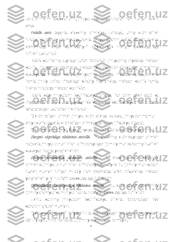 ozod   qilinishini   tasavvur   qilib,   jinoyat   sodir   etish   holatlari   ham   bundan   istisno
emas. 
Faktik   xato   deganda   shaxsning   qilmishga,   oqibatga,   uning   sodir   etilish
holatiga   va   ijtimoiy   ahamiyatiga   hamda   jinoyat   tarkibini   tashkil   etuvchi   boshqa
elementlarga   nisbatan   xatolikka   yo‘l   qo‘yishi   yoki   noto‘g‘ri   tasavvurga   ega
bo‘lishi tushuniladi.
Faktik   xatolikning   quyidagi   turlari   farqlanadi:   jinoyatning   obyektiga   nisbatan
xatolik,   jinoyatning   predmetiga   nisbatan   xatolik,   sodir   etilayotgan   qilmishning
xususiyatiga   nisbatan   xatolik,   jinoyatning   oqibatiga   nisbatan   xatolik,   qilmish
hamda   jinoiy   oqibat   o‘rtasidagi   sababiy   bog‘lanishga   nisbatan   xatolik   hamda
boshqa holatlarga nisbatan xatoliklar.
Faktik   xato   jinoyatlarni   kvalifikatsiya   qilishga   har   doim   ta’sir   etadi   va
o‘zgartiradi. Shu bois unda quyidagi ikki variantdagi kvalifikatsiya qilish qoidalari
keng tarqalgan usullardan hisoblanadi:
1) sodir   etilgan   qilmish   jinoyat   sodir   etishga   suiqasd,   jinoyatlar   majmui   –
ehtiyotsizlik orqasida sodir etilgan qilmish sifatida kvalifikatsiya qilinadi;
2) sodir etilgan qilmish faqat jinoyatga suiqasd sifatida kvalifikatsiya qilinadi.
Jinoyat   obyektiga   nisbatan   xatolik   –   bu   shaxsning   sodir   etayotgan   qilmishi
natijasida jinoyat qonuni bilan qo‘riqlanayotgan ijtimoiy munosabatning buzilishi
xususiyati haqida yanglishishidir.
Jinoyat   predmetiga   nisbatan   xatolik   –   bu   shaxsning   sodir   etayotgan
qilmishida jinoyat qonuni bilan qo‘riqlanayotgan u yoki bu ijtimoiy munosabatni
buzishi   mumkin   bo‘lgan   moddiy   olam   predmetiga   ta’sir   o‘tkazishiga   nisbatan
yanglishishi yoki noto‘g‘ri tasavvurga ega bo‘lishidir.
Qilmishning   xususiyatiga   nisbatan   xatolik   –   bu   sodir   etilgan   qilmishning
ijtimoiy ahamiyati va mohiyati haqida noto‘g‘ri tasavvurga ega bo‘lishdir.
Ushbu   xatoning   jinoyatlarni   kvalifikatsiya   qilishda   farqlanadigan   ikki
variantini ajratish mumkin:
1) shaxs xatolikka yo‘l qo‘ygan holda sodir etayotgan harakatini ijtimoiy xavfli
deb o‘ylaydi, biroq haqiqatda u ijtimoiy xavfli hisob- lanmaydi;
61 