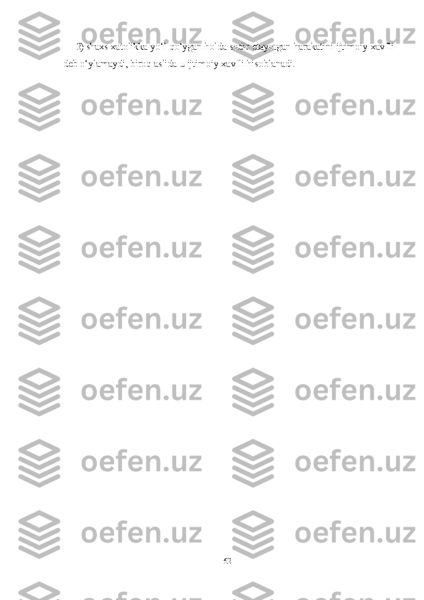 2) shaxs xatolikka yo‘l qo‘ygan holda sodir etayotgan harakatini ijtimoiy xavfli
deb o‘ylamaydi, biroq aslida u ijtimoiy xavfli hisoblanadi.
62 