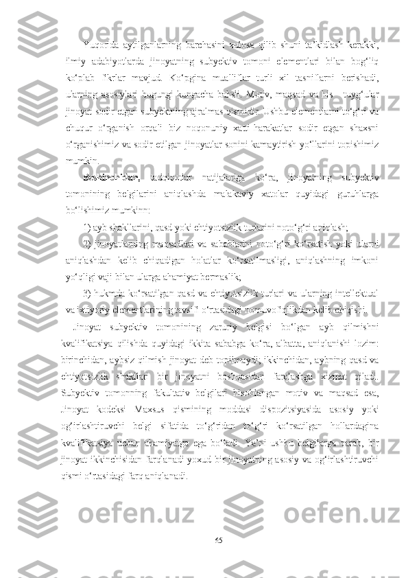 Yuqorida   aytilganlarning   barchasini   xulosa   qilib   shuni   ta’kidlash   kerakki,
ilmiy   adabiyotlarda   jinoyatning   subyektiv   tomoni   elementlari   bilan   bog‘liq
ko‘plab   fikrlar   mavjud.   Ko‘pgina   mualliflar   turli   xil   tasniflarni   berishadi,
ularning   asosiylari   bugungi   kungacha   bahsli.   Motiv,   maqsad   va   his   -   tuyg‘ular
jinoyat sodir etgan subyektning ajralmas qismidir. Ushbu elementlarni to‘g‘ri va
chuqur   o‘rganish   orqali   biz   noqonuniy   xatti-harakatlar   sodir   etgan   shaxsni
o‘rganishimiz va sodir etilgan jinoyatlar sonini kamaytirish yo‘llarini topishimiz
mumkin.
Beshinchidan,   tadqiqotlar   natijalariga   ko‘ra,   jinoyatning   subyektiv
tomonining   belgilarini   aniqlashda   malakaviy   xatolar   quyidagi   guruhlarga
bo‘lishimiz mumkinn:
1) ayb shakllarini, qasd yoki ehtiyotsizlik turlarini noto‘g‘ri aniqlash;
2)   jinoyatlarning   maqsadlari   va   sabablarini   noto‘g‘ri   ko‘rsatish   yoki   ularni
aniqlashdan   kelib   chiqadigan   holatlar   ko‘rsatilmasligi,   aniqlashning   imkoni
yo‘qligi vaji bilan ularga ahamiyat bermaslik;
3)  hukmda ko‘rsatilgan qasd va ehtiyotsizlik turlari  va ularning intellektual
va ixtiyoriy elementlarining tavsifi o‘rtasidagi nomuvofiqlikdan kelib chiqishi.
Jinoyat   subyektiv   tomonining   zaruriy   belgisi   bo ‘ lgan   ayb   qilmishni
kvalifikatsiya   qilishda   quyidagi   ikkita   sababga   ko ‘ ra ,   albatta ,   aniqlanishi   lozim :
birinchidan ,   aybsiz   qilmish   jinoyat   deb   topilmaydi ;   ikkinchidan ,   aybning   qasd   va
ehtiyotsizlik   shakllari   bir   jinoyatni   boshqasidan   farqlashga   xizmat   qiladi .
Subyektiv   tomonning   fakultativ   belgilari   hisoblangan   motiv   va   maqsad   esa,
Jinoyat   kodeksi   Maxsus   qismining   moddasi   dispozitsiyasida   asosiy   yoki
og‘irlashtiruvchi   belgi   sifatida   to‘g‘ridan   to‘g‘ri   ko‘rsatilgan   hollardagina
kvalifikatsiya   uchun   ahamiyatga   ega   bo‘ladi.   Ya’ni   ushbu   belgilarga   qarab,   bir
jinoyat ikkinchisidan farqlanadi yoxud bir jinoyatning asosiy va og‘irlashtiruvchi
qismi o‘rtasidagi farq aniqlanadi.
65 