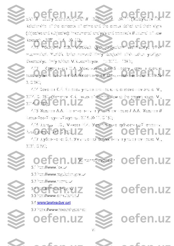 taklif // Huquqiy tadqiqotlar jurnali // – 2021. – Т. 6. – №. 11. (Xudaykulov F.X.
Relationship   of   the   concepts   of   crime   and   the   corpus   delicti   and   their   signs
(objective and subjective):  instrumental  analysis  and proposals  // Journal  of Law
Research. - 2021. - Т. 6. - №. 11);
4.12   Yusupjanov   O.A.   Murakkab   aybli   jinoyatlarni   kvalifikatsiya   qilish
muammolari.   Yuridik   fanlar   nomzodi   ilmiy   darajasini   olish   uchun   yozilgan
dissertatsiya. Ilmiy rahbar: M.Rustamboyev. – T.: 2010. – 128 b ;
4.13       Крестовиков   О.А.   Механизм   и   способ   преступления   в   составе
расследуемого события / О.А. Крестовиков // Юридические записки. 2013. №
2. С 280;
4.14 Семенов К.Р. Вопросы уголовного права на современном  этапе.   М.,
2014.   С.   250.   (Semenov   K.R.   Issues   of   criminal   law   at   the   present   stage.   M .,
2014.  P . 250);
4.15   Хасанов   А.А.   Понятие   вины   в   уголовном   праве   /   А.А.   Хасанов   //
Евразийский научный журнал. 2016. № 11. С 150;
4.16   Дагель   П.С.,   Михеев   Р.И.   Установление   субъективной   стороны.
Владивосток, 1972.  C  250;
4.17  Дубовиченко С.В. Умышленная форма вины в уголовном праве. М .,
2021. C 370;
V.Internet manbalar
5.1 http://www.lex.uz
5.2 http://www.regulation.gov.uz
5.3 http://www.norma.uz
5.4 http://criminalmag.ru/
5.5   http://www.consultant.ru/
5.6   www.lawteacher.net
5.7 https://www.researchgate.net
70 