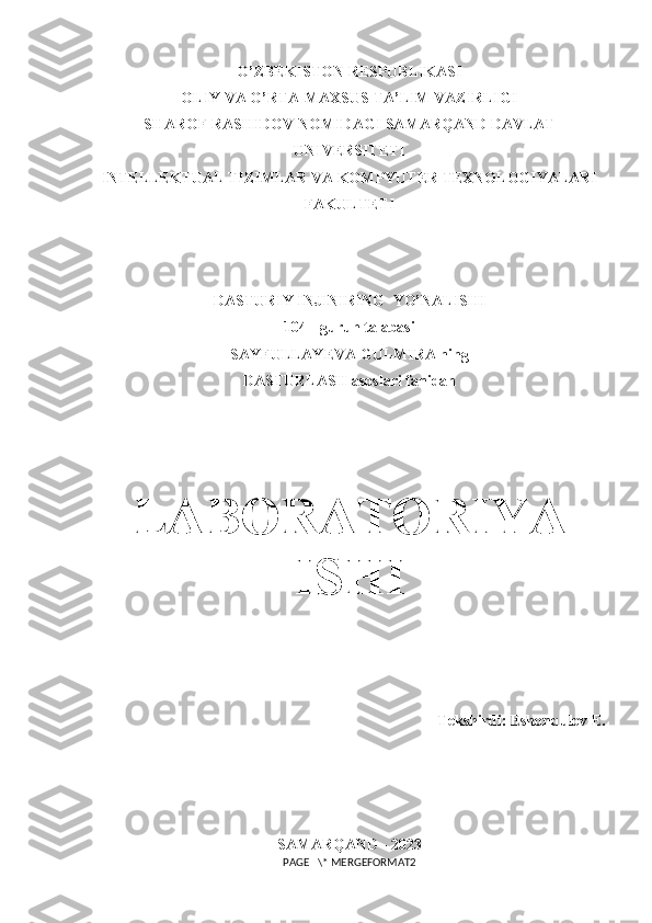 O’ZBEKISTON RESPUBLIKASI 
OLIY VA O’RTA-MAXSUS TA’LIM VAZIRLIGI
SHAROF RASHIDOV NOMIDAGI  SAMARQAND DAVLAT
UNIVERSITETI
INTELLEKTUAL TIZIMLAR VA KOMPYUTER TEXNOLOGIYALARI
FAKULTETI
DASTURIY INJINIRING   YO’NALISHI
104 - guruh talabasi
SAYFULLAYEVA GULMIRA ning
DASTURLASH asoslari fanidan 
LABORATORIYA
ISHI
Tekshirdi: Eshonqulov E. 
SAMARQAND - 2023
PAGE   \* MERGEFORMAT2 