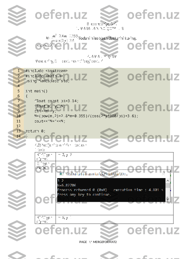 8-laboratoriya ishi.
1. MASALANING QO’YILISHI
                    N	=	m2+2.8	m+0.355	
cos	(2y)+3.6 ifodani hisoblash dasturini tuzing. 
sturini tuzing.
4. AMALIY QISM
Masalaning C++ dasturlash tilidagi dasturi
1
2
3
4
5
6
7
8
9
10
11
12
13
14 #include <iostream>
#include <math.h>
using namespace std;
int main()
{
    float const pi=3.14;
    float m, y, N;
    cin>>m>>y;
    N=(pow(m,2)+2.8*m+0.355)/(cos(2*y*180/pi)+3.6);
    cout<<"N="<<N;
return 0;
}
4.3) Natijani tekshirish – testlash
1-test:
Kiritilgan 
qiymat m=3, y=2
Olingan 
natija
Kiritilgan 
qiymat m=5, y=1
PAGE   \* MERGEFORMAT2 