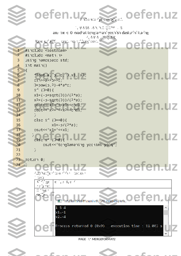 9-laboratoriya mashg’uloti. 
1. MASALANING QO’YILISHI
ax 2 +bx+c=0 kvadrat tenglamani yechish dasturini tuzing 
4. AMALIY QISM
Masalaning C++ dasturlash tilidagi dasturi
1
2
3
4
5
6
7
8
9
10
11
12
13
14
15
16
17
18
19
20
21
22
23
24 #include <iostream>
#include <math.h>
using namespace std;
int main()
{
    float a, b, c, D,x1, x2;
    cin>>a>>b>>c;
    D=pow(b,2)-4*a*c;
    if (D>0){
    x1=(-b+sqrt(D))/(2*a);
    x2=(-b-sqrt(D))/(2*a);
    cout<<"x1="<<x1<<endl;
    cout<<"x2="<<x2<<endl;
    }
    else if (D==0){
            x1=-b/(2*a);
    cout<<"x1="<<x1;
   }
    else if (D<0){
        cout<<"tenglamaning yechimi yo'q";
    }
return 0;
}
4.3) Natijani tekshirish – testlash
1-test:
Kiritilga
n qiymat a=1, b=5, c=4
Olingan 
natija
PAGE   \* MERGEFORMAT2 