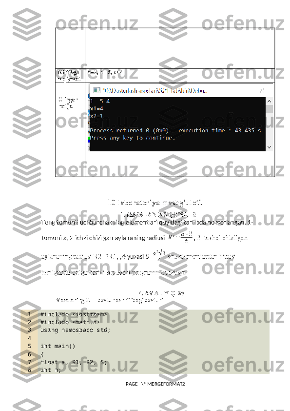 Kiritilga
n qiymat a=1, b=-5, c=4
Olingan 
natija
10-laboratoriya mashg’uloti.
1. MASALANING QO’YILISHI
Teng tomonli uchburchakning elementlari quyidagi tartibda nomerlangan. 1- 
tomoni a, 2-ichki chizilgan aylananing radiusi    R1=	a√3
6  ,   3- tashqi chizilgan 
aylananing radiusi R2=2R1,  ,4-yuzasi S= a 2
√ 3
4   shu elementlardan bittasi 
berilganda qolganlarini topuvchi programma tuzilsin.
4. AMALIY QISM
Masalaning C++ dasturlash tilidagi dasturi
1
2
3
4
5
6
7
8 #include <iostream>
#include <math.h>
using namespace std;
int main()
{
float a, R1, R2, S;
int n;
PAGE   \* MERGEFORMAT2 