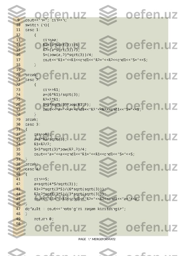 9
10
11
12
13
14
15
16
17
18
19
20
21
22
23
24
25
26
27
28
29
30
31
32
33
34
35
36
37
38
39
40
41
42
43
44
45
46
47
48
49
50 cout<<"n="; cin>>n;
switch (n){
case 1:
    {
        cin>>a;
        R1=(a*sqrt(3))/6;
        R2=(a*sqrt(3))/3;
        S=(pow(a,2)*sqrt(3))/4;
        cout<<"R1="<<R1<<endl<<"R2="<<R2<<endl<<"S="<<S;
    }
break;
case 2:
    {
        cin>>R1;
        a=(6*R1)/sqrt(3);
        R2=2*R1;
        S=3*sqrt(3)*pow(R1,2);
        cout<<"a="<<a<<endl<<"R2"<<R2<<endl<<"S="<<S;
    }
break;
case 3:
{
    cin>>R2;
    a=3*R2/sqrt(3);
    R1=R2/2;
    S=3*sqrt(3)*pow(R2,2)/4;
    cout<<"a="<<a<<endl<<"R1="<<R1<<endl<<"S="<<S;
}
break;
case 4:
{
    cin>>S;
    a=sqrt(4*S/sqrt(3));
    R1=2*sqrt(3*S)/(6*sqrt(sqrt(3)));
    R2=2*sqrt(3*S)/(3*sqrt(sqrt(3)));
    cout<<"R1="<<R1<<endl<<"R2="<<R2<<endl<<"a="<<a;
}
default : cout<<"noto'g'ri raqam kiritdingiz";
}
    return 0;
}
PAGE   \* MERGEFORMAT2 