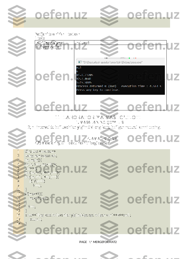 Natijani tekshirish – testlash
1-test:
Kiritilgan qiymat n=1, a=6
Olingan natija
11- LABORATORIYA MASHG’ULOTI
1. MASALANING QO’YILISHI
[2; n] intervalda bo’luvchilar yig’indisi eng katta bo’lgan natural sonni toping. 
4. AMALIY QISM
4.2) Masalaning C++ dasturlash tilidagi dasturi
1
2
3
4
5
6
7
8
9
10
11
12
13
14
15
16
17
18 #include <iostream>
using namespace std;
int main(){
int n, S=0, max=0, k;
cin>>n;
for(int i=2; i<=n; i++){
for(int j=1; j<=i; j++){
    if(i%j==0)
        S+=j;
}
if(max<S){
    max=S; k=i;
}
   S=0;
}
cout<<"Eng katta bo'luvchilar yig'indisiga ega bo'lgan son"<<k<<endl;
    return 0;
}
PAGE   \* MERGEFORMAT2 