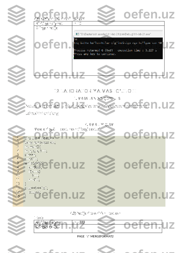 4.3) Natijani tekshirish – testlash
Kiritilgan qiymat n=10
Olingan natija
12-LABORATORIYA MASHG’ULOTI
1. MASALANING QO’YILISHI
Natural son berilgan. Undagi oxirgisiga teng bo’lgan raqam necha marta 
uchrashini aniqlang
4. AMALIY QISM
Masalaning C++ dasturlash tilidagi dasturi
1
2
3
4
5
6
7
8
9
10
11
12
13
14
15 #include <iostream>
using namespace std;
int main(){
int n, a, k, S=0;
cin>>n;
a=n%10;
while(n!=0){
    k=n%10;
    if(k==a)
        S++;
    n=n/10;
}
cout<<S<<"ta";
    return 0;
}
4.3) Natijani tekshirish – testlash
1-test:
Kiritilgan qiymat n = 333
Olingan natija
PAGE   \* MERGEFORMAT2 