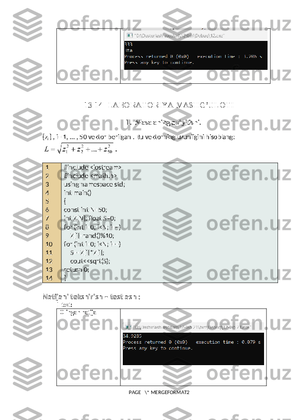 13-14-  LABORATORIYA MASHG’ULOTI
1. Masalaning qo’yilishi.
{z
i  } , i= 1, … , 50 vektor berilgan . Bu vektorning uzunligini hisoblang:
1
2
3
4
5
6
7
8
9
10
11
12
13
14 #include <iostream>
#include <math.h>
using namespace std;
int main()
{
const int N=50;
int Z[N]; float S=0;
for (int i=0; i<N; i++)
    Z[i]=rand()%10;
for (int i=0; i<N; i++)
    S+=Z[i]*Z[i];
    cout<<sqrt(S);
return 0;
}
Natijani tekshirish – testlash :
1-test:
Olingan natija
PAGE   \* MERGEFORMAT2 
