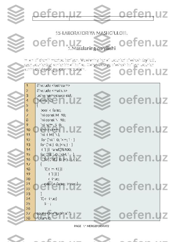 15-LABORATORIYA MASHG’ULOTI.
1.Masalaning qo’yilishi
m x n o’lchamli matritsa berilgan. Massivning har xil ustunlari o’xshash deyiladi, 
agar ustunlardagi sonlar bir xil bo’lsa.  Oxirgi ustunga o’xshash bo’lgan ustunlar 
sonini aniqlovchi programma tuzilsin.
1
2
3
4
5
6
7
8
9
10
11
12
13
14
15 
16
17
18
19
20
21
22
23
24
25
26
27
28 #include <iostream>
#include <math.h>
using namespace std;
int main()
{
    bool k=false;
    int const M=10;
    int const N=10;
    int n, m, S=0;
    cin>>n>>m;
    int B[M][N];
     for (int i=0; i<m; i++)
    for (int j=0; j<n; j++)
    B[i][j]=rand()%100;
    for (int i=0; i<M; i++)
        for (int j=0; j<N; j++)
    {
        if(B[m-1][j]==
            B[i][j] )
            k=true;
        else {k=false; break;}
    }
    if(k-=true)
        S++;
cout<<S<<"ta bir xil";
return 0;
PAGE   \* MERGEFORMAT2 