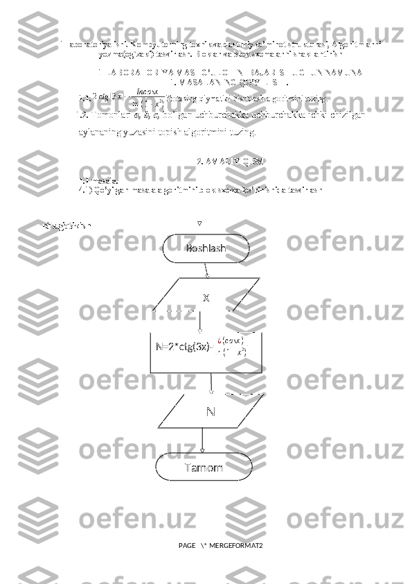   ni chiqarish Tugatish 1-laboratoriya ishi . Kompyuterning texnik va dasturiy ta’minot strukturasi, Algoritmlarni
yozma(og`zaki) tasvirlash. Bloklar va blok-sxemalarni shakllantirish
1-LABORATORIYA MASHG’ULOTINI BAJARISH UCHUN NAMUNA
1. MASALANING QO’YILISHI.
1.1.  2ctg	(3x)−	lncosx
ln	⁡(1+x2) ifodaning qiymatini hisoblash algoritmini tuzing.
1.2.   Tomonlari  a, b, c,  bo’lgan uchburchakka uchburchakka ichki chizilgan
aylananing yuzasini topish algoritmini tuzing.   
2. AMALIY QISM
1.1-masala.
4.1) Qo’yilgan masala algoritmini blok-sxema ko’rinishida tasvirlash
PAGE   \* MERGEFORMAT2 x
N=2*ctg(3x)- ¿ ( cosx )
ln ⁡ ( 1 + x 2
)
NBoshlash
Tamom 