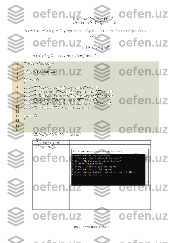 5 -laboratoriya mashg’uloti.
1. MASALANING QO’YILISHI
Mamlakatimizdagi milliy bayramlar ro’yxatini ekranga chop etadigan dasturini 
tuzing.
2. AMALIY QISM
Masalaning C++ dasturlash tilidagi dasturi
1
2
3
4
5
6
7
8
9
10
11
12
13
14
15 #include <iostream>
using namespace std;
int main()
{
cout<<"O'zbekistonda milliy bayramlar:" << endl;
cout<<"1. 14-yanvar  \"Vatan himoyachilari kuni\""<<endl;
cout<<"2. 8-mart \"Xalqaro xotin-qizlar bayrami\""<<endl;
cout<<"3. 21-mart \"Navroz bayrami\"" << endl;
cout<<"4. 9-may  \"Xotira va qadrlash bayrami\"" << endl;
cout<<"5. 1-sentabr \"Mustaqillik bayrami\"";
return 0;
}
4.3) Natijani tekshirish – testlash
1-test:
Kiritilgan qiymat
Olingan natija
PAGE   \* MERGEFORMAT2 