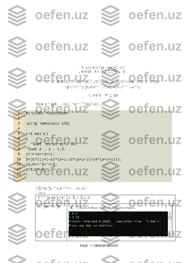 6 -laboratoriya mashg’uloti.
1. MASALANING QO’YILISHI
Tomonlari  a ,  b ,  c , bo’lgan uchburchakka uchburchakka ichki chizilgan
aylananing yuzasini topish dasturini tuzing.
4. AMALIY QISM
Masalaning C++ dasturlash tilidagi dasturi
1
2
3
4
5
6
7
8
9
10
11
12
13 #include <iostream>
using namespace std;
int main()
{
  float  const pi=3.14;
float a , b , c,S;
cin>>a>>b>>c;
S=pi*((b+c-a)*(a+c-b)*(a+b-c)/(4*(a+b+c)));
cout<<"S="<<S;
return 0;
}
4.3) Natijani tekshirish – testlash
1-test:
Kiritilgan qiymat a=3, b=3, c=5
Olingan natija
PAGE   \* MERGEFORMAT2 