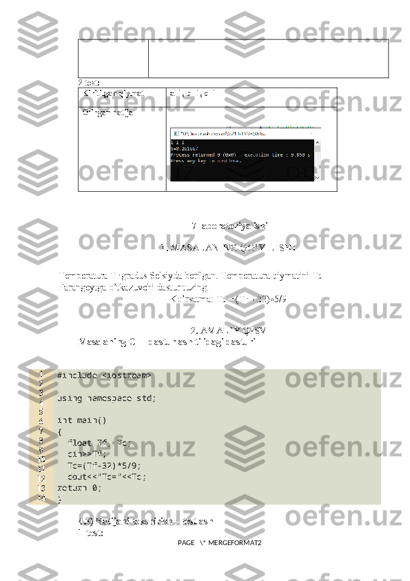 2-test:
Kiritilgan qiymat a= 1 , b= 1 , c=1
Olingan natija
7-laboratoriya ishi
1. MASALANING QO’YILISHI
Temperatura T F  gradus Selsiyda berilgan. Temperatura qiymatini T C 
Farangeytga o’tkazuvchi dastur tuzing. 
Ko’rsatma: T C  = (T F  – 32) ∙ 5/9
2. AMALIY QISM
Masalaning C++ dasturlash tilidagi dasturi
1
2
3
4
5
6
7
8
9
10
11
12
13
14 #include <iostream>
using namespace std;
int main()
{
  float Tf, Tc;
  cin>>Tf;
  Tc=(Tf-32)*5/9;
  cout<<"Tc="<<Tc;
return 0;
}
4.3) Natijani tekshirish – testlash
1-test:
PAGE   \* MERGEFORMAT2 