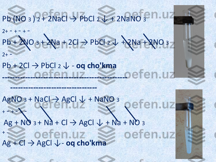 Pb (NO  3  )  2  + 2NaCl  →   PbCl  2  ↓ + 2NaNO  3
2+  -  +  -  +  -
Pb + 2NO  3  + 2Na + 2Cl → PbCl  2  ↓ + 2Na + 2NO  3
2+  -
Pb + 2Cl → PbCl  2  ↓ -  oq cho'kma
------------------------------------------------- 
----------------------------------
AgNO  3  + NaCl → AgCl ↓ + NaNO  3
+  -  +  -  +  -
  Ag + NO  3  + Na + Cl → AgCl ↓ + Na + NO  3
+ -
Ag + Cl → AgCl ↓-  oq cho'kma 