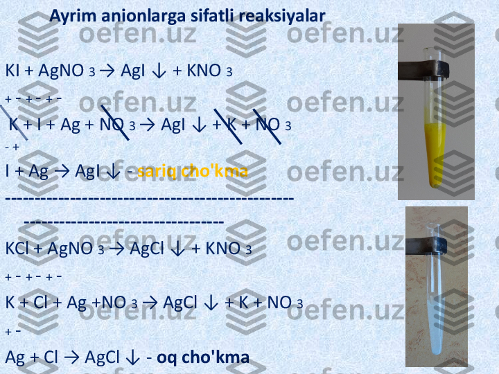            Ayrim anionlarga sifatli reaksiyalar
KI + AgNO  3  → AgI ↓ + KNO  3
+  -  +  -  +  -
  K + I + Ag + NO  3  → AgI ↓ + K + NO  3
- +
I + Ag → AgI ↓ -  sariq cho'kma
------------------------------------------------- 
----------------------------------
KCl + AgNO  3  → AgCl ↓ + KNO  3
+  -  +  -  +  -
K + Cl + Ag +NO  3  → AgCl ↓ + K + NO  3
+  -
Ag + Cl → AgCl ↓ -  oq cho'kma 